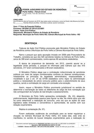 PODER JUDICIÁRIO DO ESTADO DE RONDÔNIA
Porto Velho - Fórum Cível
Av Lauro Sodré, 1728, São João Bosco, 76.803-686
e-mail:
Fl.______
_________________________
Cad.
Documento assinado digitalmente em 02/03/2018 12:01:06 conforme MP nº 2.200-2/2001 de 24/08/2001.
Signatário: INES MOREIRA DA COSTA:1011308
FJ052851 - Número Verificador: 1001.2012.0105.2322.222046 - Validar em www.tjro.jus.br/adoc
Pág. 1 de 9
CONCLUSÃO
Aos 05 dias do mês de Fevereiro de 2018, faço estes autos conclusos a Juíza de Direito Inês Moreira da Costa.
Eu, _________ Rutinéa Oliveira da Silva - Escrivã(o) Judicial, escrevi conclusos.
Vara: 1ª Vara da Fazenda Pública
Processo: 0010501-07.2012.8.22.0001
Classe: Ação Civil Pública
Requerente: Ministério Público do Estado de Rondônia
Requerido: Município de Porto Velho RO; Câmara Municipal de Porto Velho - RO
SENTENÇA
Trata-se de Ação Civil Pública promovida pelo Ministério Público do Estado
de Rondônia contra o Município de Porto Velho e Câmara Municipal de Porto Velho.
Narra o parquet que após apuração iniciada em 2009 pela Procuradoria do
Trabalho, constatou-se que dos 525 servidores lotados na Câmara de Porto Velho,
cerca de 399 eram comissionados, contra apenas 96 servidores estatutários.
À época da propositura da demanda, em 2012, visando apurar se a
legalidade ainda persistia, o parquet foi informado pela Câmara que dos 416
servidores, 317 eram comissionados e 99 eram estatutários.
O Ministério Público alega que a contratação indiscriminada de servidores
públicos por meio de cargos comissionados contraria os ditames constitucionais,
notadamente os princípios da legalidade administrativa, impessoalidade e
moralidade e que o art. 37 da CF/88 estabelece como regra na administração
pública a necessidade de prévio concurso público para o preenchimento de seus
quadros, sendo a contratação de cargo em comissão uma exceção.
Assim, requer o Ministério Público provimento jurisdicional no sentido de
determinar a exoneração de todos os detentores de cargo de livre nomeação que
não correspondam às funções de real direção e assessoramento.
O Município de Porto Velho apresentou contestação (fls. 43), alegando,
preliminarmente, ilegitimidade passiva para figurar na lide. No mérito aduz que não
há como determinar a realização de concurso, uma vez que as ações da casa
legislativa estão limitadas à conveniência e oportunidade, de acordo com sua
dotação orçamentária.
Réplica à contestação (fls. 57).
Foram realizadas audiências de conciliação para se tentar regularizar a
situação na Câmara Municipal de Porto Velho. Em todas elas, este ente se
manifestou no sentido de buscar dotações orçamentárias para a realização do
 