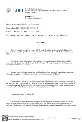 Num. 18617517 - Pág. 1Assinado eletronicamente por: PEDRO MATOS DE ARRUDA - 28/06/2018 15:13:14
https://pje.tjdft.jus.br/pje/Processo/ConsultaDocumento/listView.seam?nd=18062815131470400000017955539
Número do documento: 18062815131470400000017955539
Poder Judiciário da União
TRIBUNAL DE JUSTIÇA DO DISTRITO FEDERAL E DOS
TERRITÓRIOS
6VARCIVBSB
6ª Vara Cível de Brasília
Número do processo: 0706657-49.2017.8.07.0001
Classe judicial: PROCEDIMENTO COMUM (7)
AUTOR: JOSE PERRELLA DE OLIVEIRA COSTA
RÉU: GOOGLE BRASIL INTERNET LTDA., DIÁRIO DO CENTRO DO MUNDO (DCM)
SENTENÇA
Trata-se de ação cominatória, com pedido de tutela de urgência, ajuizada por José Perrella de
Oliveira Costa contra Google Brasil Internet Ltda e Diário do Centro do Mundo, todos qualificados nos
autos.
Em síntese, o autor informou ter sido citado em investigação da polícia federal sobre tráfico
internacional de drogas em razão da apreensão de helicóptero de propriedade de sua família, que era
utilizado para o transporte de drogas.
Sustenta que foi reconhecida sua não participação no crime, mas ainda assim foram veiculadas
informações a respeito, vinculando seu nome ao episódio denominado “Helicoca”.
Por este motivo, pretendeu a exclusão de todo conteúdo difamatório que vinculem o seu nome às
palavras “helicoca”, “helicóptero” ou “cocaína” do site do segundo demandado, bem como a retirada do
buscador Google de todas as manchetes que vinculem seu nome àqueles termos e a exclusão dos vídeos
na plataforma Youtube elencados nos documentos que instruem a inicial.
A tutela de urgência foi indeferida.
Em contestação, a Google suscitou a inépcia da inicial e a falta de interesse de agir. No mérito,
argumentou não ser responsável por retirar as manchetes que vinculem o nome do autor às palavras
“helicoca”, “helicóptero” ou “cocaína”. Defende, ainda, a existência de interesse público nas informações.
 