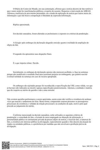 Num. 18617517 - Pág. 2Assinado eletronicamente por: PEDRO MATOS DE ARRUDA - 28/06/2018 15:13:14
https://pje.tjdft.jus.br/pje/Processo/ConsultaDocumento/listView.seam?nd=18062815131470400000017955539
Número do documento: 18062815131470400000017955539
O Diário do Centro do Mundo, em sua contestação, afirmou que a notícia decorre de fato notório e
que o autor ainda faz manifestações públicas a respeito do assunto. Requereu a intervenção da ABRAJI.
Afirmou a ineficácia do provimento pretendido, em virtude da replicação da notícia por outros meios de
informação e que não houve extrapolação à liberdade de expressão/informação.
Réplica apresentada.
Em decisão saneadora, foram afastadas as preliminares e expostos os critérios de ponderação.
A Google opôs embargos de declaração alegando omissão quanto à nulidade da ampliação do
objeto da lide.
O segundo réu apresentou suas alegações finais.
É o que importa relatar. Decido.
Inicialmente, os embargos de declaração opostos não merecem acolhida e o faço na sentença
porque não modificará o resultado final nem acarretará prejuízo ao embargante, que poderá suscitar
eventual nulidade na sentença em caso de recurso apropriado.
Os embargos são rejeitados porque foi reconhecida a especificação das URL como válida, vez que
já haviam sido indicados na inicial e apenas especificados posteriormente. Ademais, a nulidade é matéria
que diz respeito ao mérito da questão e não a uma omissão.
Não existem questões preliminares a serem apreciadas, assim como não verifico a existência de nenhum
vício que macule o andamento do feito. Desta forma, compreendo estarem presentes os pressupostos
processuais de existência e validade da relação processual e as condições da ação, motivo pelo qual
procedo ao julgamento do mérito.
Conforme mencionado na decisão saneadora, serão utilizados os seguintes critérios de
ponderação: a veracidade do fato, a licitude do meio empregado na obtenção da informação, a
personalidade pública ou estritamente privada da pessoa objeto da notícia, o local do fato, a natureza do
fato, a existência de interesse público na divulgação, especialmente quando o fato decorra da atuação de
órgãos ou entidades públicas, e a preferência por medidas que não envolvam a proibição prévia da
divulgação.
 