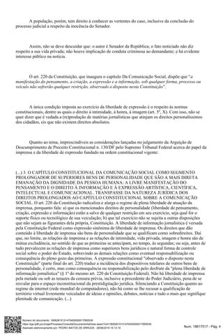 Num. 18617517 - Pág. 4Assinado eletronicamente por: PEDRO MATOS DE ARRUDA - 28/06/2018 15:13:14
https://pje.tjdft.jus.br/pje/Processo/ConsultaDocumento/listView.seam?nd=18062815131470400000017955539
Número do documento: 18062815131470400000017955539
A população, porém, tem direito à conhecer as vertentes do caso, inclusive da conclusão do
processo judicial a respeito da inocência do Senador.
Assim, não se deve descuidar que: o autor é Senador da República; o fato noticiado não diz
respeito a sua vida privada; não houve implicação de conduta criminosa ao demandante; e há evidente
interesse público na notícia.
O art. 220 da Constituição, que inaugura o capítulo Da Comunicação Social, dispõe que “a
manifestação do pensamento, a criação, a expressão e a informação, sob qualquer forma, processo ou
”.veículo não sofrerão qualquer restrição, observado o disposto nesta Constituição
A única condição imposta ao exercício da liberdade de expressão é o respeito às normas
constitucionais, dentre as quais o direito à intimidade, à honra, à imagem (art. 5º, X). Com isso, não se
quer dizer que é vedada a (re)produção de matérias jornalísticas que atinjam os direitos personalíssimos
dos cidadãos, eis que não existem direitos absolutos.
Quanto ao tema, imprescindíveis as considerações lançadas no julgamento da Arguição de
Descumprimento de Preceito Constitucional n. 130/DF pelo Supremo Tribunal Federal acerca do papel da
imprensa e da liberdade de expressão fundado na ordem constitucional vigente:
(...) 3. O CAPÍTULO CONSTITUCIONAL DA COMUNICAÇÃO SOCIAL COMO SEGMENTO
PROLONGADOR DE SUPERIORES BENS DE PERSONALIDADE QUE SÃO A MAIS DIRETA
EMANAÇÃO DA DIGNIDADE DA PESSOA HUMANA: A LIVRE MANIFESTAÇÃO DO
PENSAMENTO E O DIREITO À INFORMAÇÃO E À EXPRESSÃO ARTÍSTICA, CIENTÍFICA,
INTELECTUAL E COMUNICACIONAL. TRANSPASSE DA NATUREZA JURÍDICA DOS
DIREITOS PROLONGADOS AO CAPÍTULO CONSTITUCIONAL SOBRE A COMUNICAÇÃO
SOCIAL. O art. 220 da Constituição radicaliza e alarga o regime de plena liberdade de atuação da
imprensa, porquanto fala: a) que os mencionados direitos de personalidade (liberdade de pensamento,
criação, expressão e informação) estão a salvo de qualquer restrição em seu exercício, seja qual for o
suporte físico ou tecnológico de sua veiculação; b) que tal exercício não se sujeita a outras disposições
que não sejam as figurantes dela própria, Constituição. A liberdade de informação jornalística é versada
pela Constituição Federal como expressão sinônima de liberdade de imprensa. Os direitos que dão
conteúdo à liberdade de imprensa são bens de personalidade que se qualificam como sobredireitos. Daí
que, no limite, as relações de imprensa e as relações de intimidade, vida privada, imagem e honra são de
mútua excludência, no sentido de que as primeiras se antecipam, no tempo, às segundas; ou seja, antes de
tudo prevalecem as relações de imprensa como superiores bens jurídicos e natural forma de controle
social sobre o poder do Estado, sobrevindo as demais relações como eventual responsabilização ou
consequência do pleno gozo das primeiras. A expressão constitucional "observado o disposto nesta
Constituição" (parte final do art. 220) traduz a incidência dos dispositivos tutelares de outros bens de
personalidade, é certo, mas como consequência ou responsabilização pelo desfrute da "plena liberdade de
informação jornalística" (§ 1º do mesmo art. 220 da Constituição Federal). Não há liberdade de imprensa
pela metade ou sob as tenazes da censura prévia, inclusive a procedente do Poder Judiciário, pena de se
resvalar para o espaço inconstitucional da prestidigitação jurídica. Silenciando a Constituição quanto ao
regime da internet (rede mundial de computadores), não há como se lhe recusar a qualificação de
território virtual livremente veiculador de ideias e opiniões, debates, notícias e tudo o mais que signifique
plenitude de comunicação. (...)
 