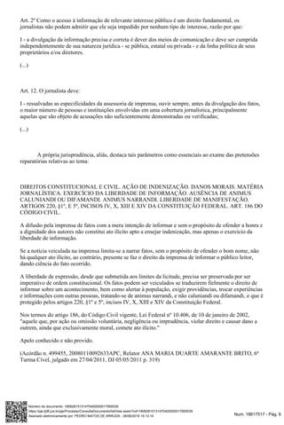 Num. 18617517 - Pág. 6Assinado eletronicamente por: PEDRO MATOS DE ARRUDA - 28/06/2018 15:13:14
https://pje.tjdft.jus.br/pje/Processo/ConsultaDocumento/listView.seam?nd=18062815131470400000017955539
Número do documento: 18062815131470400000017955539
Art. 2º Como o acesso à informação de relevante interesse público é um direito fundamental, os
jornalistas não podem admitir que ele seja impedido por nenhum tipo de interesse, razão por que:
I - a divulgação da informação precisa e correta é dever dos meios de comunicação e deve ser cumprida
independentemente de sua natureza jurídica - se pública, estatal ou privada - e da linha política de seus
proprietários e/ou diretores.
(...)
Art. 12. O jornalista deve:
I - ressalvadas as especificidades da assessoria de imprensa, ouvir sempre, antes da divulgação dos fatos,
o maior número de pessoas e instituições envolvidas em uma cobertura jornalística, principalmente
aquelas que são objeto de acusações não suficientemente demonstradas ou verificadas;
(...)
A própria jurisprudência, aliás, destaca tais parâmetros como essenciais ao exame das pretensões
reparatórias relativas ao tema:
DIREITOS CONSTITUCIONAL E CIVIL. AÇÃO DE INDENIZAÇÃO. DANOS MORAIS. MATÉRIA
JORNALÍSTICA. EXERCÍCIO DA LIBERDADE DE INFORMAÇÃO. AUSÊNCIA DE ANIMUS
CALUNIANDI OU DIFAMANDI. ANIMUS NARRANDI. LIBERDADE DE MANIFESTAÇÃO.
ARTIGOS 220, §1º, E 5º, INCISOS IV, X, XIII E XIV DA CONSTITUIÇÃO FEDERAL. ART. 186 DO
CÓDIGO CIVIL.
A difusão pela imprensa de fatos com a mera intenção de informar e sem o propósito de ofender a honra e
a dignidade dos autores não constitui ato ilícito apto a ensejar indenização, mas apenas o exercício da
liberdade de informação.
Se a notícia veiculada na imprensa limita-se a narrar fatos, sem o propósito de ofender o bom nome, não
há qualquer ato ilícito, ao contrário, presente se faz o direito da imprensa de informar o público leitor,
dando ciência do fato ocorrido.
A liberdade de expressão, desde que submetida aos limites da licitude, precisa ser preservada por ser
imperativo de ordem constitucional. Os fatos podem ser veiculados se traduzirem fielmente o direito de
informar sobre um acontecimento, bem como alertar à população, exigir providências, trocar experiências
e informações com outras pessoas, tratando-se de animus narrandi, e não caluniandi ou difamandi, o que é
protegido pelos artigos 220, §1º e 5º, incisos IV, X, XIII e XIV da Constituição Federal.
Nos termos do artigo 186, do Código Civil vigente, Lei Federal nº 10.406, de 10 de janeiro de 2002,
"aquele que, por ação ou omissão voluntária, negligência ou imprudência, violar direito e causar dano a
outrem, ainda que exclusivamente moral, comete ato ilícito."
Apelo conhecido e não provido.
(Acórdão n. 499455, 20080110092633APC, Relator ANA MARIA DUARTE AMARANTE BRITO, 6ª
Turma Cível, julgado em 27/04/2011, DJ 05/05/2011 p. 319)
 
