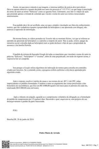 Num. 18617517 - Pág. 7Assinado eletronicamente por: PEDRO MATOS DE ARRUDA - 28/06/2018 15:13:14
https://pje.tjdft.jus.br/pje/Processo/ConsultaDocumento/listView.seam?nd=18062815131470400000017955539
Número do documento: 18062815131470400000017955539
Assim, em que pese a mácula à sua imagem, o interesse público da notícia deve prevalecer.
Deve-se apenas observar o quanto decidido nos autos do processo nº 115.373-3, no que tange à associação
do nome do autor ao termo “Helicoca” como se agnome fosse. Entretanto, esse não é o objeto da ação,
que pretende apenas a retirada de conteúdo que vincule o nome do autor aos termos mencionados
anteriormente.
Esse pedido não é de ser acolhido, uma vez que a simples vinculação aos fatos de conhecimento
notório, que são verdadeiros (quanto à propriedade do helicóptero e sua apreensão com drogas), não
autoriza a supressão da informação.
Da mesma forma, os vídeos postados no não se mostram ilícitos, vez que se referem aoYoutube
episódio da apreensão do helicóptero e a opiniões a respeito do autor. Não se pode, reitero, apagar da
memória social a alcunha dada ao helicóptero nem se pode desfazer o fato de que a propriedade da
aeronave é da família Perrella.
O pedido de retirara do buscador Google de todas as manchetes que vinculam o nome do autor às
palavras “helicoca”, “helicóptero” e “cocaína”, além de estar prejudicado, em razão do exposto acima, é
impossível de ser cumprida.
Isso porque a utiliza algoritmos de indexação de termos para consulta em conteúdosGoogle
criados por terceiros. Se o conteúdo existe, a pesquisa exibirá conforme a relevância apontada pelo
algoritmo criado.
Ante o exposto, resolvo o mérito da causa e, nos termos do art. 487, I, do CPC, julgo
improcedentes os pedidos formulados. Condeno o autor ao pagamento das custas processuais e dos
honorários de sucumbência, que fixo em R$ 4.000,00 (quatro mil reais) para os patronos de cada réu,
totalizando R$ 8.000,00 (oito mil reais).
Após o trânsito em julgado, aguarde-se o cumprimento voluntário da obrigação ou a formulação
de pedido de cumprimento por 15 (quinze) dias. Decorrido o qual, arquivem-se, sem prejuízo de seu
desarquivamento a pedido da parte interessada.
P.R.I.
Brasília/DF, 28 de junho de 2018.
Pedro Matos de Arruda
 