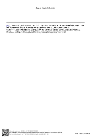 Num. 18617517 - Pág. 8Assinado eletronicamente por: PEDRO MATOS DE ARRUDA - 28/06/2018 15:13:14
https://pje.tjdft.jus.br/pje/Processo/ConsultaDocumento/listView.seam?nd=18062815131470400000017955539
Número do documento: 18062815131470400000017955539
Juiz de Direito Substituto
[1] BARROSO, Luis Roberto.[1] COLISÃO ENTRE LIBERDADE DE EXPRESSÃO E DIREITOS
DA PERSONALIDADE. CRITÉRIOS DE PONDERAÇÃO. INTERPRETAÇÃO
.CONSTITUCIONALMENTE ADEQUADA DO CÓDIGO CIVIL E DA LEI DE IMPRENSA
Divulgado em http://bibliotecadigital.fgv.br/ojs/index.php/rda/article/view/45123
 