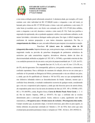 ESTADO DE SANTA CATARINA
PODER JUDICIÁRIO
Comarca de Criciúma
2ª Vara Criminal
a isso torna a infração penal sobremodo censurável. A denúncia alude, por exemplo, a 01 (um)
contrato com valor individual de R$ 157.000,00 (cento e cinquenta e sete mil reais), já
honrado pela vítima em R$ 137.507,00 (cento e trinta e sete mil, quinhentos e sete reais). O
valor bruto já recebido com o ato ilícito veio estimado em R$ 2.151.275,00 (dois milhões,
cento e cinquenta e um mil, duzentos e setenta e cinto reais) (fl. VI). Tudo isso justifica a
majoração da reprimenda, não se podendo equiparar o delito a um estelionato ordinário, ou de
menor lesividade, e devendo-se distinguir ambos pela pena. Em rigor, é difícil imaginar um
estelionato de maiores proporções e com tantos elementos reprováveis. Por fim, o
comportamento da vítima, no caso, em nada influencia para majorar e/ou amenizar a sanção.
Pena-base: 05 (cinco) anos de reclusão, além de 50
(cinquenta) dias-multa. Importa destacar que, nesta primeira etapa, a atividade intelectiva do
magistrado resulta na provisão de pena-base desapegada de parâmetros aritméticos de
acréscimo por cada característica negativa, devendo-se observar, dentro da dose de
discricionariedade atribuída ao julgador (cf. STJ. HC n. 367846), a gravidade concreta do fato
e as condições pessoais do réu em meio a um juízo de proporcionalidade (art. 5°, LIV, da CF).
Na segunda fase (art. 61, I e II, a-l, e art. 65, incs. I, II e III, a-e,
do CP), não há agravantes. Em contrapartida, aplica-se, com grandes ressalvas, a atenuante da
confissão espontânea. Para a definição do montante de redução, deve-se ter em conta que a
confissão só foi prestada na Delegacia de Polícia, permanecendo o réu em silêncio em juízo,
e, ainda, que ela foi qualificada (cf. Súmula n. 545 do STJ), uma vez que acompanhada de
tese defensiva infundada relativa ao desconhecimento da fraude. Ademais, mesmo que a
confissão fosse abstraída, o resultado condenatório ocorreria de qualquer modo, considerando
que o réu era o responsável pela empresa e, ainda que não houvesse prova de autoria direta,
ele responderia pelos atos à luz da teoria do domínio do fato (cf. STF. AP n. 470/MG e STJ.
HC n. 191.444/PB e, ainda, Rogério Greco. Curso de Direito Penal: Parte Geral. v. 1. 11
ed. Rio de Janeiro: Impetus, 2009, p. 434/437). Ou seja: a confissão não se revelou
determinante para a convicção judicial. Assim, reduz-se a pena, igualmente sem tabus
matemáticos, a 04 (quatro) anos e 10 (dez) meses de reclusão e 50 (cinquenta) dias-multa.
Cumpre ressaltar que, na presente etapa, é inviável extravasar, para além ou para aquém, os
limites abstratos da pena-tipo cominada (cf. Súmula n. 231 do STJ), bem como que uma
eventual pena pecuniária permanece imune a variações (cf. TJSC. ACrim n. 2011.092922-3).
fls. 100
 
