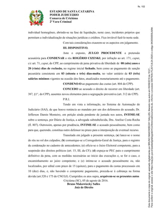 ESTADO DE SANTA CATARINA
PODER JUDICIÁRIO
Comarca de Criciúma
2ª Vara Criminal
individual homogêneo, abrindo-se na fase de liquidação, neste caso, incidentes próprios que
permitam a individualização de situações jurídicas e créditos. Fica inviável fazê-lo nesta sede.
Com tais considerações exaurem-se os aspectos em julgamento.
III. DISPOSITIVO.
Ante o exposto, JULGO PROCEDENTE a pretensão
acusatória para CONDENAR o réu ROGÉRIO CIZESKI, por infração ao art. 171, caput,
c/c art. 71, caput, do CPP, ao cumprimento de pena privativa de liberdade de 08 (oito) anos e
20 (vinte) dias de reclusão, no regime inicial fechado, bem como ao pagamento de sanção
pecuniária consistente em 83 (oitenta e três) dias-multa, no valor unitário de 03 (três)
salários mínimos vigentes na ocasião dos fatos, atualizados monetariamente até o pagamento.
CONDENO-O ao pagamento das custas (art. 804 do CPP).
CONCEDO ao acusado o direito de recorrer em liberdade (art.
387, §1°, do CPP), ausentes novos elementos para a segregação preventiva (art. 312 do CPP).
P.R.I.
Tendo em vista a informação, no Sistema de Automação do
Judiciário (SAJ), de que houve renúncia ao mandato por um dos defensores do acusado, Dr.
Jefferson Damin Monteiro, em petição ainda pendente de juntada nos autos, INTIME-SE
sobre a sentença, por Diário de Justiça, a advogada substabelecida, Dra. Anelise Costa Rocha
(fl. 807). Outrossim, apenas por prudência, INTIME-SE o acusado pessoalmente, bem como
para que, querendo, constitua outro defensor no prazo para a interposição de eventual recurso.
Transitada em julgado a presente sentença, (a) lance-se o nome
do réu no rol dos culpados; (b) comunique-se a Corregedoria-Geral de Justiça, para o registro
da condenação no cadastro de antecedentes; (c) oficie-se o Juízo Eleitoral competente, para a
suspensão dos direitos políticos (art. 15, III, da CF); (d) expeça-se PEC para o cumprimento
definitivo da pena, com as medidas necessárias ao início das execuções e, se for o caso, o
encaminhamento ao juízo competente; e (e) intime-se o acusado pessoalmente ou, não
localizados, por edital com prazo de 15 (quinze), para o pagamento da custas processuais em
10 (dez) dias, e, não havendo o competente pagamento, proceda-se à cobrança na forma
devida (art.320 e 175 do CNCGJ). Cumpridos os atos supra, arquivem-se os presentes autos
Criciúma (SC), 05 de agosto de 2016.
Bruno Makowiecky Salles
Juiz de Direito
fls. 102
 