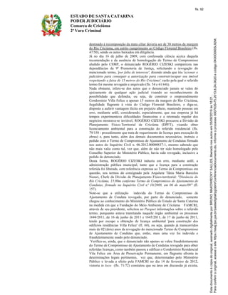 ESTADO DE SANTA CATARINA
PODER JUDICIÁRIO
Comarca de Criciúma
2ª Vara Criminal
destinado à recomposição da mata ciliar deveria ser de 30 metros da margem
do Rio Criciúma, em estrito cumprimento ao Código Florestal Brasileiro (fls.
47/50), sendo os autos baixados em diligência.
Já no dia 16 de julho de 2009, com confessada ciência acerca daquela
recomendação e da ausência de homologação do Termo de Compromisso
aludido pelo CSMP, o denunciado ROGÉRIO CIZESKI compareceu nas
dependências da 9ª Promotoria de Justiça, solicitando a revogação do
mencionado termo, 'por falta de interesse', dizendo ainda que iria 'acionar o
judiciário para conseguir a autorização para construir/ocupar seu imóvel
respeitando a faixa de 15 metros do Rio Criciúma', razão pela qual o referido
termo foi mesmo revogado e arquivado (fls. 54 e 61/64)).
Nada obstante, infere-se dos autos que o denunciado jamais se valeu do
ajuizamento de qualquer ação judicial visando ao reconhecimento da
possibilidade que defendia, ou seja, de construir o empreendimento
Condomínio Villa Felice a apenas 15 metros da margem do Rio Criciúma,
ilegalidade flagrante à vista do Código Florestal Brasileiro, e diga-se,
disposto a auferir vantagem ilícita em prejuízo alheio, mantendo pessoas em
erro, mediante ardil, considerando, especialmente, que sua empresa já há
tempos experimentava dificuldades financeiras e a retomada regular dos
negócios mostrava-se inviável, ROGÉRIO CIZESKI procurou a Divisão de
Planejamento Físico-Territorial de Criciúma (DPFT), visando obter
licenciamento ambiental para a construção do referido residencial (fls.
79/158 - procedimento que trata de requerimento de licença para execução de
obras) e, para tanto, além dos demais documentos necessários, instruiu o
pedido com o Termo de Compromisso de Ajustamento de Condutas firmado
nos autos do Inquérito Civil n. 06.2012.00000837-1, mesmo sabendo que
não mais valia como tal, vez que, além de não ter sido homologado pelo
Conselho Superior do Ministério Público, havia sido revogado, inclusive a
pedido do denunciado.
Desta forma, ROGÉRIO CIZESKI induziu em erro, mediante ardil, a
administração pública municipal, tanto que a licença para a construção
referida foi liberada, com referência expressa ao Termo de Compromisso em
questão, nos termos do consignado pela Arquiteta Tânia Maria Barcelos
Nazari, Chefe da Divisão de Planejamento Físico-territorial: "Distância do
Rio Criciúma, 15,00m conforme Termo de Compromisso de Ajustamento de
Condutas, firmado no Inquérito Civil nº 10/2009, em 06 de maio/09" (fl.
157).
Note-se que a utilização indevida do Termo de Compromisso de
Ajustamento de Conduta revogado, por parte do denunciado, somente
chegou ao conhecimento do Ministério Público do Estado de Santa Catarina
na medida em que a Fundação do Meio Ambiente de Criciúma FAMCRI,
através de seu presidente, solicitou ao Parquet informações sobre o referido
termo, porquanto estava tramitando naquele órgão ambiental os processos
1644/2011, de 16 de junho de 2011 e 1645/2011, de 17 de junho de 2011,
tendo por escopo a obtenção de licença ambiental 'para construção dos
edifícios residências Villa Felice' (fl. 68), ou seja, quando já transcorridos
mais de 02 (dois) anos da revogação do mencionado Termo de Compromisso
de Ajustamento de Condutas que, então, mais uma vez foi indevida e
fraudulentamente usado pelo denunciado.
Verifica-se, ainda, que o denunciado não apenas se valeu fraudulentamente
do Termo de Compromisso de Ajustamento de Condutas revogado para obter
referidas licenças, como também passou a edificar o Condomínio Residencial
Vila Felice em Área de Preservação Permanente, em flagrante afronta às
determinações legais pertinentes, vez que, determinadao pelo Ministério
Público e levada a efeito pela FAMCRI no dia 14 de fevereiro de 2012,
vistoria in loco (fls. 71/72) constatou que na área em discussão já existia,
fls. 92
 