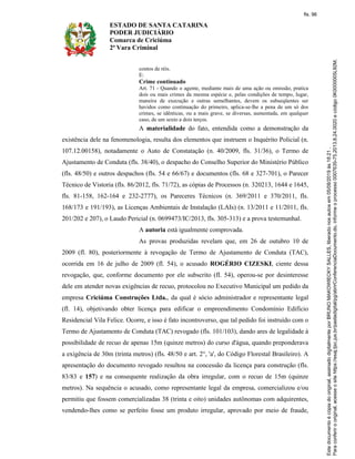 ESTADO DE SANTA CATARINA
PODER JUDICIÁRIO
Comarca de Criciúma
2ª Vara Criminal
contos de réis.
E:
Crime continuado
Art. 71 - Quando o agente, mediante mais de uma ação ou omissão, pratica
dois ou mais crimes da mesma espécie e, pelas condições de tempo, lugar,
maneira de execução e outras semelhantes, devem os subseqüentes ser
havidos como continuação do primeiro, aplica-se-lhe a pena de um só dos
crimes, se idênticas, ou a mais grave, se diversas, aumentada, em qualquer
caso, de um sexto a dois terços.
A materialidade do fato, entendida como a demonstração da
existência dele na fenomenologia, resulta dos elementos que instruem o Inquérito Policial (n.
107.12.00158), notadamente o Auto de Constatação (n. 40/2009, fls. 31/36), o Termo de
Ajustamento de Conduta (fls. 38/40), o despacho do Conselho Superior do Ministério Público
(fls. 48/50) e outros despachos (fls. 54 e 66/67) e documentos (fls. 68 e 327-701), o Parecer
Técnico de Vistoria (fls. 86/2012, fls. 71/72), as cópias de Processos (n. 320213, 1644 e 1645,
fls. 81-158, 162-164 e 232-2777), os Pareceres Técnicos (n. 369/2011 e 370/2011, fls.
168/173 e 191/193), as Licenças Ambientais de Instalação (LAIs) (n. 13/2011 e 11/2011, fls.
201/202 e 207), o Laudo Pericial (n. 0699473/IC/2013, fls. 305-313) e a prova testemunhal.
A autoria está igualmente comprovada.
As provas produzidas revelam que, em 26 de outubro 10 de
2009 (fl. 80), posteriormente à revogação de Termo de Ajustamento de Conduta (TAC),
ocorrida em 16 de julho de 2009 (fl. 54), o acusado ROGÉRIO CIZESKI, ciente dessa
revogação, que, conforme documento por ele subscrito (fl. 54), operou-se por desinteresse
dele em atender novas exigências de recuo, protocolou no Executivo Municipal um pedido da
empresa Criciúma Construções Ltda., da qual é sócio administrador e representante legal
(fl. 14), objetivando obter licença para edificar o empreendimento Condomínio Edifício
Residencial Vila Felice. Ocorre, e isso é fato incontroverso, que tal pedido foi instruído com o
Termo de Ajustamento de Conduta (TAC) revogado (fls. 101/103), dando ares de legalidade à
possibilidade de recuo de apenas 15m (quinze metros) do curso d'água, quando preponderava
a exigência de 30m (trinta metros) (fls. 48/50 e art. 2°, 'a', do Código Florestal Brasileiro). A
apresentação do documento revogado resultou na concessão da licença para construção (fls.
83/83 e 157) e na consequente realização da obra irregular, com o recuo de 15m (quinze
metros). Na sequência o acusado, como representante legal da empresa, comercializou e/ou
permitiu que fossem comercializadas 38 (trinta e oito) unidades autônomas com adquirentes,
vendendo-lhes como se perfeito fosse um produto irregular, aprovado por meio de fraude,
fls. 96
 
