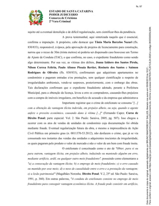 ESTADO DE SANTA CATARINA
PODER JUDICIÁRIO
Comarca de Criciúma
2ª Vara Criminal
sujeito até a eventual demolição e de difícil regularização, sem cientificar-lhes da pendência.
A prova testemunhal, aqui sintetizada naquilo que é essencial,
confirma a imputação. A propósito, cabe destacar que Tânia Maria Barcelos Nazari (fls.
830/833), responsável, à época, pela aprovação de projetos de licenciamento para construção,
narrou que o recuo de 30m (trinta metros) só poderia ser dispensado caso houvesse um Termo
de Ajuste de Conduta (TAC), o que confirma, no caso, o expediente fraudulento como sendo
algo determinante. Por sua vez, as vítimas dos delitos, Joana Izidoro dos Santos Pirola,
Nilson Correa Feltrin, Paulo Afonso Pissaia Bertier, Rosinete dos Santos e Saimon
Rodrigues de Oliveira (fls. 830/833), confirmaram que adquiriram apartamentos no
condomínio e pagaram entradas e/ou prestações, sem qualquer cientificação a respeito de
irregularidades ambientais, vendo-se surpresos, posteriormente, com o embargo das obras.
Tais declarações confirmam que o expediente fraudulento adotado, perante a Prefeitura
Municipal, para a obtenção da licença, levou a erro os compradores, causando-lhes prejuízos
com a compra de imóveis irregulares, em benefício do acusado e da empresa que administrava
Importante registrar que o crime de estelionato se consuma "[...]
com a obtenção da vantagem ilícita indevida, em prejuízo alheio, ou seja, quando o agente
aufere o proveito econômico, causando dano à vítima [...]" (Fernando Capez. Curso de
Direito Penal: parte especial. Vol. 2. São Paulo: Saraiva, 2005, pg. 507). Isso chegou a
ocorrer com os atos de vendas de unidades de condomínio cuja documentação foi obtida
mediante fraude. Eventual regularização futura da obra, e mesmo a improcedência de Ação
Civil Pública em primeiro grau (n. 0011370-53.2012), não desfazem o crime, que já se via
consumado nos instantes das vendas das unidades a adquirentes inscientes da irregularidade,
os quais pagaram pelo produto o valor de mercado e não o valor de um bem com fraude ínsita.
O estelionato é conceituado como o ato de "Obter, para si ou
para outrem, vantagem ilícita, em prejuízo alheio, induzindo ou mantendo alguém em erro,
mediante artifício, ardil, ou qualquer outro meio fraudulento", possuindo como elementares a
"a) a consecução da vantagem ilícita; b) o emprego de meio fraudulento; c) o erro causado
ou mantido por esse meio; d) o nexo de causalidade entre o erro e a prestação da vantagem;
e) a lesão patrimonial" (Magalhães Noronha. Direito Penal. V.2, 25ª ed. São Paulo: Saraiva,
1991, p. 360). Em outras palavras, "A conduta do estelionato consiste no emprego de meio
fraudulento para conseguir vantagem econômica ilícita. A fraude pode consistir em artifício,
fls. 97
 