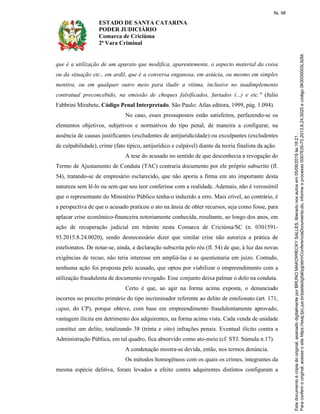 ESTADO DE SANTA CATARINA
PODER JUDICIÁRIO
Comarca de Criciúma
2ª Vara Criminal
que é a utilização de um aparato que modifica, aparentemente, o aspecto material da coisa
ou da situação etc., em ardil, que é a conversa enganosa, em astúcia, ou mesmo em simples
mentira, ou em qualquer outro meio para iludir a vítima, inclusive no inadimplemento
contratual preconcebido, na emissão de cheques falsificados, furtados (...) e etc." (Julio
Fabbrini Mirabete. Código Penal Interpretado. São Paulo: Atlas editora, 1999, pág. 1.094).
No caso, esses pressupostos estão satisfeitos, perfazendo-se os
elementos objetivos, subjetivos e normativos do tipo penal, de maneira a configurar, na
ausência de causas justificantes (excludentes de antijuridicidade) ou exculpantes (excludentes
de culpabilidade), crime (fato típico, antijurídico e culpável) diante da teoria finalista da ação.
A tese do acusado no sentido de que desconhecia a revogação do
Termo de Ajustamento de Conduta (TAC) contraria documento por ele próprio subscrito (fl.
54), tratando-se de empresário esclarecido, que não aporia a firma em ato importante desta
natureza sem lê-lo ou sem que seu teor conferisse com a realidade. Ademais, não é verossímil
que o representante do Ministério Público tenha-o induzido a erro. Mais crível, ao contrário, é
a perspectiva de que o acusado praticou o ato na ânsia de obter recursos, seja como fosse, para
aplacar crise econômico-financeira notoriamente conhecida, resultante, ao longo dos anos, em
ação de recuperação judicial em trâmite nesta Comarca de Criciúma/SC (n. 0301591-
93.2015.8.24.0020), sendo desnecessário dizer que similar crise não autoriza a prática de
estelionatos. De notar-se, ainda, a declaração subscrita pelo réu (fl. 54) de que, à luz das novas
exigências de recuo, não teria interesse em ampliá-las e as questionaria em juízo. Contudo,
nenhuma ação foi proposta pelo acusado, que optou por viabilizar o empreendimento com a
utilização fraudulenta de documento revogado. Esse conjunto deixa palmar o dolo na conduta.
Certo é que, ao agir na forma acima exposta, o denunciado
incorreu no preceito primário do tipo incriminador referente ao delito de estelionato (art. 171,
caput, do CP), porque obteve, com base em empreendimento fraudulentamente aprovado,
vantagem ilícita em detrimento dos adquirentes, na forma acima vista. Cada venda de unidade
constitui um delito, totalizando 38 (trinta e oito) infrações penais. Eventual ilícito contra a
Administração Pública, em tal quadro, fica absorvido como ato-meio (cf. STJ. Súmula n.17).
A condenação mostra-se devida, então, nos termos denúncia.
Os métodos homogêneos com os quais os crimes, integrantes da
mesma espécie delitiva, foram levados a efeito contra adquirentes distintos configuram a
fls. 98
 