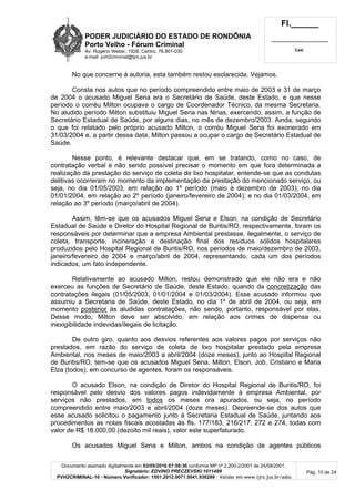 PODER JUDICIÁRIO DO ESTADO DE RONDÔNIA
Porto Velho - Fórum Criminal
Av. Rogério Weber, 1928, Centro, 76.801-030
e-mail: pvh2criminal@tjro.jus.br
Fl.______
_________________________
Cad.
Documento assinado digitalmente em 03/05/2016 07:59:36 conforme MP nº 2.200-2/2001 de 24/08/2001.
Signatário: EDVINO PRECZEVSKI:1011499
PVH2CRIMINAL-10 - Número Verificador: 1501.2012.0071.5041.936289 - Validar em www.tjro.jus.br/adoc
Pág. 10 de 24
No que concerne à autoria, esta também restou esclarecida. Vejamos.
Consta nos autos que no período compreendido entre maio de 2003 e 31 de março
de 2004 o acusado Miguel Sena era o Secretário de Saúde, deste Estado, e que nesse
período o corréu Milton ocupava o cargo de Coordenador Técnico, da mesma Secretaria.
No aludido período Milton substituiu Miguel Sena nas férias, exercendo, assim, a função de
Secretário Estadual de Saúde, por alguns dias, no mês de dezembro/2003. Ainda, segundo
o que foi relatado pelo próprio acusado Milton, o corréu Miguel Sena foi exonerado em
31/03/2004 e, a partir dessa data, Milton passou a ocupar o cargo de Secretário Estadual de
Saúde.
Nesse ponto, é relevante destacar que, em se tratando, como no caso, de
contratação verbal e não sendo possível precisar o momento em que fora determinada a
realização da prestação do serviço de coleta de lixo hospitalar, entende-se que as condutas
delitivas ocorreram no momento da implementação da prestação do mencionado serviço, ou
seja, no dia 01/05/2003, em relação ao 1º período (maio à dezembro de 2003); no dia
01/01/2004, em relação ao 2º período (janeiro/fevereiro de 2004); e no dia 01/03/2004, em
relação ao 3º período (março/abril de 2004).
Assim, têm-se que os acusados Miguel Sena e Elson, na condição de Secretário
Estadual de Saúde e Diretor do Hospital Regional de Buritis/RO, respectivamente, foram os
responsáveis por determinar que a empresa Ambiental prestasse, ilegalmente, o serviço de
coleta, transporte, incineração e destinação final dos resíduos sólidos hospitalares
produzidos pelo Hospital Regional de Buritis/RO, nos períodos de maio/dezembro de 2003,
janeiro/fevereiro de 2004 e março/abril de 2004, representando, cada um dos períodos
indicados, um fato independente.
Relativamente ao acusado Milton, restou demonstrado que ele não era e não
exerceu as funções de Secretário de Saúde, deste Estado, quando da concretização das
contratações ilegais (01/05/2003, 01/01/2004 e 01/03/2004). Esse acusado informou que
assumiu a Secretaria de Saúde, deste Estado, no dia 1º de abril de 2004, ou seja, em
momento posterior às aludidas contratações, não sendo, portanto, responsável por elas.
Desse modo, Milton deve ser absolvido, em relação aos crimes de dispensa ou
inexigibilidade indevidas/ilegais de licitação.
De outro giro, quanto aos desvios referentes aos valores pagos por serviços não
prestados, em razão do serviço de coleta de lixo hospitalar prestado pela empresa
Ambiental, nos meses de maio/2003 a abril/2004 (doze meses), junto ao Hospital Regional
de Buritis/RO, tem-se que os acusados Miguel Sena, Milton, Elson, Job, Cristiano e Maria
Elza (todos), em concurso de agentes, foram os responsáveis.
O acusado Elson, na condição de Diretor do Hospital Regional de Buritis/RO, foi
responsável pelo desvio dos valores pagos indevidamente à empresa Ambiental, por
serviços não prestados, em todos os meses ora apurados, ou seja, no período
compreendido entre maio/2003 e abril/2004 (doze meses). Depreende-se dos autos que
esse acusado solicitou o pagamento junto à Secretaria Estadual de Saúde, juntando aos
procedimentos as notas fiscais acostadas às fls. 177/183, 216/217, 272 e 274, todas com
valor de R$ 18.000,00 (dezoito mil reais), valor este superfaturado.
Os acusados Miguel Sena e Milton, ambos na condição de agentes públicos
 