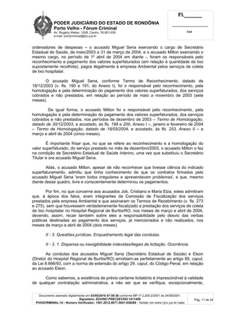 PODER JUDICIÁRIO DO ESTADO DE RONDÔNIA
Porto Velho - Fórum Criminal
Av. Rogério Weber, 1928, Centro, 76.801-030
e-mail: pvh2criminal@tjro.jus.br
Fl.______
_________________________
Cad.
Documento assinado digitalmente em 03/05/2016 07:59:36 conforme MP nº 2.200-2/2001 de 24/08/2001.
Signatário: EDVINO PRECZEVSKI:1011499
PVH2CRIMINAL-10 - Número Verificador: 1501.2012.0071.5041.936289 - Validar em www.tjro.jus.br/adoc
Pág. 11 de 24
ordenadores de despesas – o acusado Miguel Sena exercendo o cargo de Secretário
Estadual de Saúde, de maio/2003 a 31 de março de 2004, e o acusado Milton exercendo o
mesmo cargo, no período de 1º abril de 2004 em diante -, foram os responsáveis pelo
reconhecimento e pagamento dos valores superfaturados (em relação à quantidade de lixo
supostamente recolhida), pagos ilegalmente à empresa Ambiental pelos serviços de coleta
de lixo hospitalar.
O acusado Miguel Sena, conforme Termo de Reconhecimento, datado de
18/12/2003 (v. fls. 190 e 191, do Anexo I), foi o responsável pelo reconhecimento, pela
homologação e pela determinação do pagamento dos valores superfaturados, dos serviços
cobrados e não prestados, em relação ao período de maio a novembro de 2003 (sete
meses).
De igual forma, o acusado Milton foi o responsável pelo reconhecimento, pela
homologação e pela determinação do pagamento dos valores superfaturados, dos serviços
cobrados e não prestados, nos períodos de dezembro de 2003 – Termo de Homologação,
datado de 30/12/2003, e acostado, às fls. 199 e 200, Anexo I –, janeiro e fevereiro de 2004
– Termo de Homologação, datado de 18/05/2004, e acostado, às fls. 253, Anexo II – e
março e abril de 2004 (cinco meses).
É importante frisar que, no que se refere ao reconhecimento e a homologação do
valor superfaturado, do serviço prestado no mês de dezembro/2003, o acusado Milton o fez
na condição de Secretário Estadual de Saúde Interino, uma vez que substituiu o Secretário
Titular e ora acusado Miguel Sena.
Aliás, o acusado Milton, apesar de não reconhecer que tivesse ciência do indicado
superfaturamento, admitiu que tinha conhecimento de que os contratos firmados pelo
acusado Miguel Sena 'eram todos irregulares e apresentavam problemas', e que, mesmo
diante desse quadro, livre e conscientemente determinou os pagamentos.
Por fim, no que concerne aos acusados Job, Cristiano e Maria Elza, estes admitiram
que, à época dos fatos, eram integrantes da Comissão de Fiscalização dos serviços
prestados pela empresa Ambiental e que assinaram os Termos de Recebimento (v. fls. 273
e 275), sem que houvessem verdadeiramente fiscalizado a prestação dos serviços de coleta
de lixo hospitalar no Hospital Regional de Buritis/RO, nos meses de março e abril de 2004,
devendo, assim, recair também sobre eles a responsabilidade pelo desvio das verbas
públicas destinadas ao pagamento dos serviços, já mencionados e não realizados, nos
meses de março e abril de 2004 (dois meses).
II - 3. Questões jurídicas. Enquadramento legal das condutas.
II - 3. 1. Dispensa ou inexigibilidade indevidas/ilegais de licitação. Ocorrência.
As condutas dos acusados Miguel Sena (Secretário Estadual de Saúde) e Elson
(Diretor do Hospital Regional de Buritis/RO) amoldam-se perfeitamente ao artigo 89, caput,
da Lei 8.666/93, com a norma de extensão do artigo 29, caput, do Código Penal, em relação
ao acusado Elson.
Como sabemos, a existência de prévio certame licitatório é imprescindível à validade
de qualquer contratação administrativa, a não ser que se verifique, excepcionalmente,
 