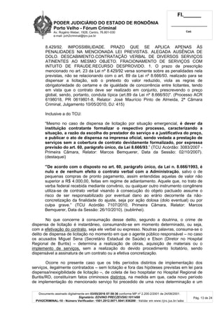 PODER JUDICIÁRIO DO ESTADO DE RONDÔNIA
Porto Velho - Fórum Criminal
Av. Rogério Weber, 1928, Centro, 76.801-030
e-mail: pvh2criminal@tjro.jus.br
Fl.______
_________________________
Cad.
Documento assinado digitalmente em 03/05/2016 07:59:36 conforme MP nº 2.200-2/2001 de 24/08/2001.
Signatário: EDVINO PRECZEVSKI:1011499
PVH2CRIMINAL-10 - Número Verificador: 1501.2012.0071.5041.936289 - Validar em www.tjro.jus.br/adoc
Pág. 13 de 24
8.429/92. IMPOSSIBILIDADE. PRAZO QUE SE APLICA APENAS ÀS
PENALIDADES NA MENCIONADA LEI PREVISTAS. ALEGADA AUSÊNCIA DE
DOLO. DESCABIMENTO.CONTRATAÇÃO VERBAL DE DIVERSOS SERVIÇOS
ATINENTES AO MESMO OBJETO. FRACIONAMENTO DE SERVIÇOS COM
INTUITO DE FRAUDE.RECURSO DESPROVIDO. 1. O prazo de prescrição
mencionado no art. 23 da Lei nº 8.429/92 versa somente sobre as penalidades nela
previstas, não se relacionando com o art. 89 da Lei nº 8.666/93. realizado para se
dispensar a licitação, sob o pretexto do valor reduzido, viola as regras de
obrigatoriedade do certame e de igualdade de concorrência entre licitantes, tendo
em vista que o contrato deve ser realizado em conjunto, prescrevendo o preço
global, sendo, portanto, conduta típica (art.89 da Lei nº 8.666/93)". (Processo ACR
6198018, PR 0619801-8, Relator: José Maurício Pinto de Almeida, 2ª Câmara
Criminal, Julgamento 10/05/2010, DJ: 415)
Inclusive a do TCU:
“Mesmo no caso de dispensa de licitação por situação emergencial, é dever da
instituição contratante formalizar o respectivo processo, caracterizando a
situação, a razão da escolha do prestador do serviço e a justificativa do preço,
e publicar o ato de dispensa na imprensa oficial, sendo vedada a prestação de
serviços sem a cobertura de contrato devidamente formalizado, por expressa
previsão do art. 60, parágrafo único, da Lei 8.666/93.” (TCU Acórdão: 3083/2007 -
Primeira Câmara, Relator: Marcos Bemquerer, Data da Sessão: 02/10/2007).
(destaquei)
“De acordo com o disposto no art. 60, parágrafo único, da Lei n. 8.666/1993, é
nulo e de nenhum efeito o contrato verbal com a Administração, salvo o de
pequenas compras de pronto pagamento, assim entendidas aquelas de valor não
superior a R$ 4.000,00, feitas em regime de adiantamento. Aquele que, no trato de
verba federal recebida mediante convênio, ou qualquer outro instrumento congênere
utiliza-se de contrato verbal visando à consecução do objeto pactuado assume o
risco de ser responsabilizado por eventual dano ao erário decorrente da não-
concretização da finalidade do ajuste, seja por ação dolosa (dolo eventual) ou por
culpa grave.” (TCU Acórdão 7107/2010, Primeira Câmara, Relator: Marcos
Bemquerer, Data da Sessão: 26/10/2010). (sublinhei).
No que concerne à consumação desse delito, segundo a doutrina, o crime de
dispensa de licitação é instantâneo, consumando-se em momento determinado, ou seja,
com a efetivação do contrato, seja ele verbal ou expresso. Noutras palavras, consuma-se o
delito de dispensa de licitação no momento em que o agente público responsável – no caso
os acusados Miguel Sena (Secretário Estadual de Saúde) e Elson (Diretor no Hospital
Regional de Buritis) – determina a realização de obras, aquisição de materiais ou o
implemento de serviços, sem a realização do devido procedimento licitatório, sendo
dispensável a assinatura de um contrato ou a efetiva concretização.
Ocorre no presente caso que os três períodos distintos de implementação dos
serviços, ilegalmente contratados – sem licitação e fora das hipóteses previstas em lei para
dispensa/inexigibilidade de licitação –, de coleta de lixo hospitalar no Hospital Regional de
Buritis/RO, constituíram fatos criminosos distintos, na medida em que, cada novo período
de implementação do mencionado serviço foi precedido de uma nova determinação e um
 