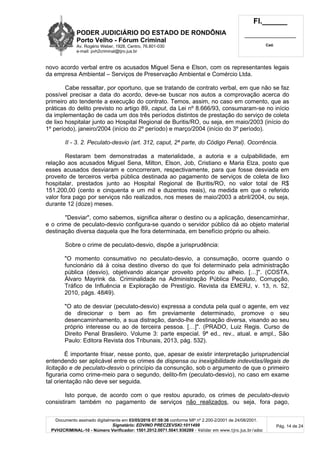 PODER JUDICIÁRIO DO ESTADO DE RONDÔNIA
Porto Velho - Fórum Criminal
Av. Rogério Weber, 1928, Centro, 76.801-030
e-mail: pvh2criminal@tjro.jus.br
Fl.______
_________________________
Cad.
Documento assinado digitalmente em 03/05/2016 07:59:36 conforme MP nº 2.200-2/2001 de 24/08/2001.
Signatário: EDVINO PRECZEVSKI:1011499
PVH2CRIMINAL-10 - Número Verificador: 1501.2012.0071.5041.936289 - Validar em www.tjro.jus.br/adoc
Pág. 14 de 24
novo acordo verbal entre os acusados Miguel Sena e Elson, com os representantes legais
da empresa Ambiental – Serviços de Preservação Ambiental e Comércio Ltda.
Cabe ressaltar, por oportuno, que se tratando de contrato verbal, em que não se faz
possível precisar a data do acordo, deve-se buscar nos autos a comprovação acerca do
primeiro ato tendente a execução do contrato. Temos, assim, no caso em comento, que as
práticas do delito previsto no artigo 89, caput, da Lei nº 8.666/93, consumaram-se no início
da implementação de cada um dos três períodos distintos de prestação do serviço de coleta
de lixo hospitalar junto ao Hospital Regional de Buritis/RO, ou seja, em maio/2003 (início do
1º período), janeiro/2004 (início do 2º período) e março/2004 (início do 3º período).
II - 3. 2. Peculato-desvio (art. 312, caput, 2ª parte, do Código Penal). Ocorrência.
Restaram bem demonstradas a materialidade, a autoria e a culpabilidade, em
relação aos acusados Miguel Sena, Milton, Elson, Job, Cristiano e Maria Elza, posto que
esses acusados desviaram e concorreram, respectivamente, para que fosse desviada em
proveito de terceiros verba pública destinada ao pagamento de serviços de coleta de lixo
hospitalar, prestados junto ao Hospital Regional de Buritis/RO, no valor total de R$
151.200,00 (cento e cinquenta e um mil e duzentos reais), na medida em que o referido
valor fora pago por serviços não realizados, nos meses de maio/2003 a abril/2004, ou seja,
durante 12 (doze) meses.
"Desviar", como sabemos, significa alterar o destino ou a aplicação, desencaminhar,
e o crime de peculato-desvio configura-se quando o servidor público dá ao objeto material
destinação diversa daquela que lhe fora determinada, em benefício próprio ou alheio.
Sobre o crime de peculato-desvio, dispõe a jurisprudência:
"O momento consumativo no peculato-desvio, a consumação, ocorre quando o
funcionário dá à coisa destino diverso do que foi determinado pela administração
pública (desvio), objetivando alcançar proveito próprio ou alheio. […]". (COSTA,
Álvaro Mayrink da. Criminalidade na Administração Pública Peculato, Corrupção,
Tráfico de Influência e Exploração de Prestígio. Revista da EMERJ, v. 13, n. 52,
2010, págs. 48/49).
"O ato de desviar (peculato-desvio) expressa a conduta pela qual o agente, em vez
de direcionar o bem ao fim previamente determinado, promove o seu
desencaminhamento, a sua distração, dando-lhe destinação diversa, visando ao seu
próprio interesse ou ao de terceira pessoa. […]". (PRADO, Luiz Regis. Curso de
Direito Penal Brasileiro. Volume 3: parte especial. 9ª ed., rev., atual. e ampl., São
Paulo: Editora Revista dos Tribunais, 2013, pág. 532).
É importante frisar, nesse ponto, que, apesar de existir interpretação jurisprudencial
entendendo ser aplicável entre os crimes de dispensa ou inexigibilidade indevidas/ilegais de
licitação e de peculato-desvio o princípio da consunção, sob o argumento de que o primeiro
figuraria como crime-meio para o segundo, delito-fim (peculato-desvio), no caso em exame
tal orientação não deve ser seguida.
Isto porque, de acordo com o que restou apurado, os crimes de peculato-desvio
consistiram também no pagamento de serviços não realizados, ou seja, fora pago,
 