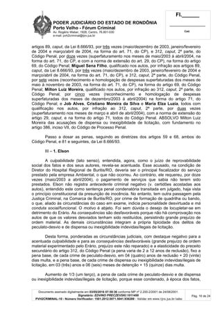 PODER JUDICIÁRIO DO ESTADO DE RONDÔNIA
Porto Velho - Fórum Criminal
Av. Rogério Weber, 1928, Centro, 76.801-030
e-mail: pvh2criminal@tjro.jus.br
Fl.______
_________________________
Cad.
Documento assinado digitalmente em 03/05/2016 07:59:36 conforme MP nº 2.200-2/2001 de 24/08/2001.
Signatário: EDVINO PRECZEVSKI:1011499
PVH2CRIMINAL-10 - Número Verificador: 1501.2012.0071.5041.936289 - Validar em www.tjro.jus.br/adoc
Pág. 16 de 24
artigos 89, caput, da Lei 8.666/93, por três vezes (maio/dezembro de 2003, janeiro/fevereiro
de 2004 e março/abril de 2004, na forma do art. 71, do CP), e 312, caput, 2ª parte, do
Código Penal, por doze vezes (superfaturamento nos meses de maio/2003 à abril/2004, na
forma do art. 71, do CP, e com a norma de extensão do art. 29, do CP), na forma do artigo
69, do Código Penal; Miguel Sena Filho, qualificado nos autos, por infração aos artigos 89,
caput, da Lei 8.666/93, por três vezes (maio/dezembro de 2003, janeiro/fevereiro de 2004 e
março/abril de 2004, na forma do art. 71, do CP), e 312, caput, 2ª parte, do Código Penal,
por sete vezes (reconhecimento e homologação de despesas superfaturadas dos meses de
maio à novembro de 2003, na forma do art. 71, do CP), na forma do artigo 69, do Código
Penal; Milton Luiz Moreira, qualificado nos autos, por infração ao 312, caput, 2ª parte, do
Código Penal, por cinco vezes (reconhecimento e homologação de despesas
superfaturadas dos meses de dezembro/2003 à abril/2004) na forma do artigo 71, do
Código Penal; e Job Alves, Cristiano Moreira da Silva e Maria Elza Luzia, todos com
qualificação nos autos, por infração ao 312, caput, 2ª parte, por duas vezes
(superfaturamento nos meses de março e abril de abril/2004), com a norma de extensão do
artigo 29, caput, e na forma do artigo 71, todos do Código Penal. ABSOLVO Milton Luiz
Moreira das acusações de dispensa ou inexigibilidade de licitação, com fundamento no
artigo 386, inciso VII, do Código de Processo Penal.
Passo a dosar as penas, seguindo as diretrizes dos artigos 59 e 68, ambos do
Código Penal, e 81 e seguintes, da Lei 8.666/93.
III – 1. Elson
A culpabilidade (lato senso), entendida, agora, como o juízo de reprovabilidade
social dos fatos e dos seus autores, revela-se acentuada. Esse acusado, na condição de
Diretor do Hospital Regional de Buritis/RO, deveria ser o principal fiscalizador do serviço
prestado pela empresa Ambiental, o que não ocorreu. Ao contrário, ele requereu, por doze
vezes (maio/2003 a abril/2004), o pagamento de serviços que sabia não terem sido
prestados. Elson não registra antecedente criminal negativo (v. certidões acostadas aos
autos), entendido este como sentença penal condenatória transitada em julgado, haja vista
o princípio constitucional da presunção de inocência. No entanto, tem outra passagem pela
Justiça Criminal, na Comarca de Buritis/RO, por crime de formação de quadrilha ou bando,
o que, aliado às circunstâncias do caso em exame, indicia personalidade desvirtuada e má
conduta social/funcional. O motivo é abjeto. Foi sem dúvida o desejo de locupletar-se em
detrimento do Erário. As consequências são desfavoráveis porque não há comprovação nos
autos de que os valores desviados tenham sido restituídos, persistindo grande prejuízo de
ordem material. As demais circunstâncias integram a própria tipicidade dos delitos de
peculato-desvio e de dispensa ou inexigibilidade indevidas/ilegais de licitação.
Desta forma, ponderadas as circunstâncias judiciais, com destaque negativo para a
acentuada culpabilidade e para as consequências desfavoráveis (grande prejuízo de ordem
material experimentado pelo Erário, prejuízo este não reparado) e a elasticidade do preceito
secundário do artigo 312, do Código Penal (a pena varia de 2 a 12 anos de reclusão), fixo a
pena base, de cada crime de peculato-desvio, em 04 (quatro) anos de reclusão + 20 (vinte)
dias multa, e a pena base, de cada crime de dispensa ou inexigibilidade indevidas/ilegais de
licitação, em 03 (três) anos e 06 (seis) meses de detenção + 15 (quinze) dias multa.
Aumento de 1/3 (um terço), a pena de cada crime de peculato-desvio e de dispensa
ou inexigibilidade indevidas/ilegais de licitação, porque esse condenado, à época dos fatos,
 