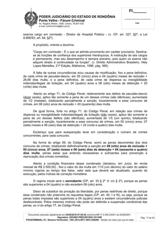 PODER JUDICIÁRIO DO ESTADO DE RONDÔNIA
Porto Velho - Fórum Criminal
Av. Rogério Weber, 1928, Centro, 76.801-030
e-mail: pvh2criminal@tjro.jus.br
Fl.______
_________________________
Cad.
Documento assinado digitalmente em 03/05/2016 07:59:36 conforme MP nº 2.200-2/2001 de 24/08/2001.
Signatário: EDVINO PRECZEVSKI:1011499
PVH2CRIMINAL-10 - Número Verificador: 1501.2012.0071.5041.936289 - Validar em www.tjro.jus.br/adoc
Pág. 17 de 24
exercia cargo em comissão - Diretor de Hospital Público - (v. CP, art. 327, §2º, e Lei
8.666/93, art. 84, §2º).
A propósito, orienta a doutrina:
"Cargo em comissão - É o que só admite provimento em caráter provisório. Destina-
se às funções de confiança dos superiores hierárquicos. A instituição de tais cargos
é permanente, mas seu desempenho é sempre precário, pois quem os exerce não
adquire direito à continuidade na função". (v. Direito Administrativo Brasileiro, Hely
Lopes Meirelles, 21ª Edição, Malheiros, 1996, pág. 366).
À falta de outras circunstâncias e/ou causas de modificação, fixo a pena definitiva,
de cada crime de peculato-desvio, em 05 (cinco) anos e 04 (quatro) meses de reclusão +
26,66 dias multa, e a pena definitiva, de cada crime de dispensa ou inexigibilidade
indevidas/ilegais de licitação, em 04 (quatro) anos e 08 (oito) meses de detenção + 20
(vinte) dias multa.
Atento ao artigo 71, do Código Penal, relativamente aos delitos de peculato-desvio
(doze vezes), aplico tão somente a pena de um desses crimes (são idênticas), aumentada
de 1/2 (metade), totalizando parcialmente a sanção, tocantemente a esse concurso de
crimes, em 08 (oito) anos de reclusão + 40 (quarenta) dias multa.
De igual forma, forte no artigo 71, do Código Penal, em relação aos crimes de
dispensa ou inexigibilidade indevidas/ilegais de licitação (três vezes), aplico tão somente a
pena de um desses delitos (são idênticas), aumentada de 1/5 (um quinto), totalizando
parcialmente a sanção, tocantemente a esse concurso de crimes, em 05 (cinco) anos, 07
(sete) meses e 06 (seis) dias de detenção + 24 (vinte e quatro) dias multa.
Esclareço que para exasperação levei em consideração o número de crimes
concorrentes, para cada concurso.
Na forma do artigo 69, do Código Penal, somo as penas decorrentes dos dois
concurso de crimes, totalizando definitivamente a sanção em 08 (oito) anos de reclusão +
05 (cinco) anos, 07 (sete) meses e 06 (seis) dias de detenção + 64 (sessenta e quatro)
dias multa, penas estas que entendo necessárias e suficientes para prevenção e
reprovação dos crimes cometidos.
Atento a condição financeira desse condenado (declarou, em Juízo, ter renda
mensal de R$ 2.500,00) , fixo o valor do dia multa em 1/10 (um décimo) do valor do salário
mínimo vigente ao tempo dos fatos, valor este que deverá ser atualizado, quando da
execução, pelos índices de correção monetária.
O regime inicial será o semiaberto (CP, art. 33 § 2º ‘b’ c/c § 3º), porque as penas
são superiores a 04 (quatro) e não excedem 08 (oito) anos.
Deixo de substituir da privação da liberdade, por penas restritivas de direito, porque
esse condenado não preenche os requisitos legais (CP, art. 44, I e III), ou seja, porque as
penas totais impostas são superiores a 04 (quatro) anos e existem circunstâncias judiciais
desfavoráveis. Pelos mesmos motivos não pode ser deferida a suspensão condicional das
penas, ex vi do artigo 77, do Código Penal.
 