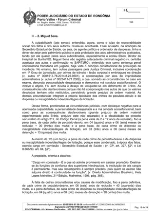 PODER JUDICIÁRIO DO ESTADO DE RONDÔNIA
Porto Velho - Fórum Criminal
Av. Rogério Weber, 1928, Centro, 76.801-030
e-mail: pvh2criminal@tjro.jus.br
Fl.______
_________________________
Cad.
Documento assinado digitalmente em 03/05/2016 07:59:36 conforme MP nº 2.200-2/2001 de 24/08/2001.
Signatário: EDVINO PRECZEVSKI:1011499
PVH2CRIMINAL-10 - Número Verificador: 1501.2012.0071.5041.936289 - Validar em www.tjro.jus.br/adoc
Pág. 18 de 24
III – 2. Miguel Sena.
A culpabilidade (lato senso), entendida, agora, como o juízo de reprovabilidade
social dos fatos e dos seus autores, revela-se acentuada. Esse acusado, na condição de
Secretário Estadual de Saúde, ou seja, de agente político e ordenador de despesas, tinha o
dever de zelar pelo patrimônio público e pela probidade dos atos administrativos praticados,
tando por ele quanto pelos seus subordinados, especialmente o corréu Elson, Diretor do
Hospital de Buritis/RO. Miguel Sena não registra antecedente criminal negativo (v. certidão
acostada aos autos e confirmação no SAP/TJRO), entendido este como sentença penal
condenatória transitada em julgado, haja vista o princípio constitucional da presunção de
inocência. No entanto, tem outras passagens pela Justiça Criminal, inclusive condenação
em 1º Grau de Jurisdição, por crimes de trânsito - lesão corporal e embriaguez na direção
(v. autos nº 0001513-78.2014.8.22.0501), e condenações por atos de improbidade
administrativa (v. autos nº 0023411-71.2009), o que, somado as circunstâncias do caso em
exame, denuncia personalidade desajustada e demonstra má conduta social/funcional. O
motivo é abjeto. Foi sem dúvida o desejo de locupletar-se em detrimento do Erário. As
consequências são desfavoráveis porque não há comprovação nos autos de que os valores
desviados tenham sido restituídos, persistindo grande prejuízo de ordem material. As
demais circunstâncias integram a própria tipicidade dos crimes de peculato-desvio e de
dispensa ou inexigibilidade indevidas/ilegais de licitação.
Dessa forma, ponderadas as circunstâncias judiciais, com destaque negativo para a
acentuada culpabilidade, a personalidade desajustada e a má conduta social/funcional, bem
como para as consequências desfavoráveis (grande prejuízo de ordem material
experimentado pelo Erário, prejuízo este não reparado) e a elasticidade do preceito
secundário do artigo 312, do Código Penal (a pena varia de 2 a 12 anos de reclusão), fixo a
pena base, de cada delito de peculato-desvio, em 04 (quatro) anos e 06 (seis) meses de
reclusão + 30 (trinta) dias multa; e a pena base, de cada crime de dispensa ou
inexigibilidade indevidas/ilegais de licitação, em 03 (três) anos e 06 (seis) meses de
detenção + 15 (quinze) dias multa.
Aumento de 1/3 (um terço), a pena de cada crime de peculato-desvio e de dispensa
ou inexigibilidade indevidas/ilegais de licitação, porque esse condenado, à época dos fatos,
exercia cargo em comissão - Secretário Estadual de Saúde - (v. CP, art. 327, §2º, e Lei
8.666/93, art. 84, §2º).
A propósito, orienta a doutrina:
"Cargo em comissão - É o que só admite provimento em caráter provisório. Destina-
se às funções de confiança dos superiores hierárquicos. A instituição de tais cargos
é permanente, mas seu desempenho é sempre precário, pois quem os exerce não
adquire direito à continuidade na função". (v. Direito Administrativo Brasileiro, Hely
Lopes Meirelles, 21ª Edição, Malheiros, 1996, pág. 366).
À falta de outras circunstâncias e/ou causas de modificação, fixo a pena definitiva,
de cada crime de peculato-desvio, em 06 (seis) anos de reclusão + 40 (quarenta) dias
multa, e a pena definitiva, de cada crime de dispensa ou inexigibilidade indevidas/ilegais de
licitação, em 04 (quatro) anos e 08 (oito) meses de detenção + 20 (vinte) dias multa.
 