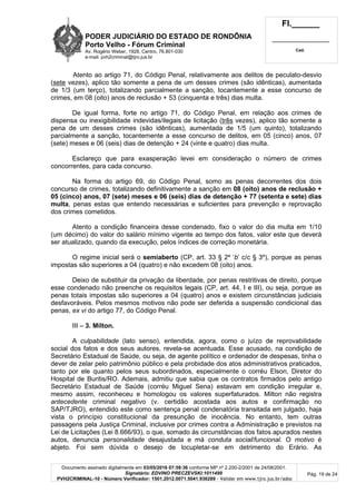 PODER JUDICIÁRIO DO ESTADO DE RONDÔNIA
Porto Velho - Fórum Criminal
Av. Rogério Weber, 1928, Centro, 76.801-030
e-mail: pvh2criminal@tjro.jus.br
Fl.______
_________________________
Cad.
Documento assinado digitalmente em 03/05/2016 07:59:36 conforme MP nº 2.200-2/2001 de 24/08/2001.
Signatário: EDVINO PRECZEVSKI:1011499
PVH2CRIMINAL-10 - Número Verificador: 1501.2012.0071.5041.936289 - Validar em www.tjro.jus.br/adoc
Pág. 19 de 24
Atento ao artigo 71, do Código Penal, relativamente aos delitos de peculato-desvio
(sete vezes), aplico tão somente a pena de um desses crimes (são idênticas), aumentada
de 1/3 (um terço), totalizando parcialmente a sanção, tocantemente a esse concurso de
crimes, em 08 (oito) anos de reclusão + 53 (cinquenta e três) dias multa.
De igual forma, forte no artigo 71, do Código Penal, em relação aos crimes de
dispensa ou inexigibilidade indevidas/ilegais de licitação (três vezes), aplico tão somente a
pena de um desses crimes (são idênticas), aumentada de 1/5 (um quinto), totalizando
parcialmente a sanção, tocantemente a esse concurso de delitos, em 05 (cinco) anos, 07
(sete) meses e 06 (seis) dias de detenção + 24 (vinte e quatro) dias multa.
Esclareço que para exasperação levei em consideração o número de crimes
concorrentes, para cada concurso.
Na forma do artigo 69, do Código Penal, somo as penas decorrentes dos dois
concurso de crimes, totalizando definitivamente a sanção em 08 (oito) anos de reclusão +
05 (cinco) anos, 07 (sete) meses e 06 (seis) dias de detenção + 77 (setenta e sete) dias
multa, penas estas que entendo necessárias e suficientes para prevenção e reprovação
dos crimes cometidos.
Atento a condição financeira desse condenado, fixo o valor do dia multa em 1/10
(um décimo) do valor do salário mínimo vigente ao tempo dos fatos, valor este que deverá
ser atualizado, quando da execução, pelos índices de correção monetária.
O regime inicial será o semiaberto (CP, art. 33 § 2º ‘b’ c/c § 3º), porque as penas
impostas são superiores a 04 (quatro) e não excedem 08 (oito) anos.
Deixo de substituir da privação da liberdade, por penas restritivas de direito, porque
esse condenado não preenche os requisitos legais (CP, art. 44, I e III), ou seja, porque as
penas totais impostas são superiores a 04 (quatro) anos e existem circunstâncias judiciais
desfavoráveis. Pelos mesmos motivos não pode ser deferida a suspensão condicional das
penas, ex vi do artigo 77, do Código Penal.
III – 3. Milton.
A culpabilidade (lato senso), entendida, agora, como o juízo de reprovabilidade
social dos fatos e dos seus autores, revela-se acentuada. Esse acusado, na condição de
Secretário Estadual de Saúde, ou seja, de agente político e ordenador de despesas, tinha o
dever de zelar pelo patrimônio público e pela probidade dos atos administrativos praticados,
tanto por ele quanto pelos seus subordinados, especialmente o corréu Elson, Diretor do
Hospital de Buritis/RO. Ademais, admitiu que sabia que os contratos firmados pelo antigo
Secretário Estadual de Saúde (corréu Miguel Sena) estavam em condição irregular e,
mesmo assim, reconheceu e homologou os valores superfaturados. Milton não registra
antecedente criminal negativo (v. certidão acostada aos autos e confirmação no
SAP/TJRO), entendido este como sentença penal condenatória transitada em julgado, haja
vista o princípio constitucional da presunção de inocência. No entanto, tem outras
passagens pela Justiça Criminal, inclusive por crimes contra a Administração e previstos na
Lei de Licitações (Lei 8.666/93), o que, somado às circunstâncias dos fatos apurados nestes
autos, denuncia personalidade desajustada e má conduta social/funcional. O motivo é
abjeto. Foi sem dúvida o desejo de locupletar-se em detrimento do Erário. As
 