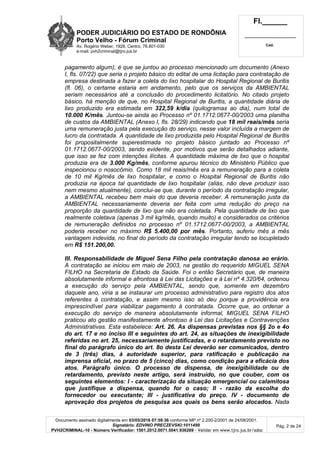 PODER JUDICIÁRIO DO ESTADO DE RONDÔNIA
Porto Velho - Fórum Criminal
Av. Rogério Weber, 1928, Centro, 76.801-030
e-mail: pvh2criminal@tjro.jus.br
Fl.______
_________________________
Cad.
Documento assinado digitalmente em 03/05/2016 07:59:36 conforme MP nº 2.200-2/2001 de 24/08/2001.
Signatário: EDVINO PRECZEVSKI:1011499
PVH2CRIMINAL-10 - Número Verificador: 1501.2012.0071.5041.936289 - Validar em www.tjro.jus.br/adoc
Pág. 2 de 24
pagamento algum), é que se juntou ao processo mencionado um documento (Anexo
I, fls. 07/22) que seria o projeto básico do edital de uma licitação para contratação de
empresa destinada a fazer a coleta do lixo hospitalar do Hospital Regional de Buritis
(fl. 06), o certame estaria em andamento, pelo que os serviços da AMBIENTAL
seriam necessários até a conclusão do procedimento licitatório. No citado projeto
básico, há menção de que, no Hospital Regional de Buritis, a quantidade diária de
lixo produzido era estimada em 322,59 k/dia (quilogramas ao dia), num total de
10.000 K/mês. Juntou-se ainda ao Processo nº 01.1712.0677-00/2003 uma planilha
de custos da AMBIENTAL (Anexo I, fls. 28/29) indicando que 18 mil reais/mês seria
uma remuneração justa pela execução do serviço, nesse valor incluída a margem de
lucro da contratada. A quantidade de lixo produzida pelo Hospital Regional de Buritis
foi propositalmente superestimada no projeto básico juntado ao Processo nº
01.1712.0677-00/2003, sendo evidente, por motivos que serão detalhados adiante,
que isso se fez com intenções ilícitas. A quantidade máxima de lixo que o hospital
produzia era de 3.000 Kg/mês, conforme apurou técnico do Ministério Público que
inspecionou o nosocômio. Como 18 mil reais/mês era a remuneração para a coleta
de 10 mil Kg/mês de lixo hospitalar, e como o Hospital Regional de Buritis não
produzia na época tal quantidade de lixo hospitalar (aliás, não deve produzir isso
nem mesmo atualmente), conclui-se que, durante o período da contratação irregular,
a AMBIENTAL recebeu bem mais do que deveria receber. A remuneração justa da
AMBIENTAL necessariamente deveria ser feita com uma redução do preço na
proporção da quantidade de lixo que não era coletada. Pela quantidade de lixo que
realmente coletava (apenas 3 mil kg/mês, quando muito) e considerados os critérios
de remuneração definidos no processo nº 01.1712.0677-00/2003, a AMBIENTAL
poderia receber no máximo R$ 5.400,00 por mês. Portanto, auferiu mês a mês
vantagem indevida, no final do período da contratação irregular tendo se locupletado
em R$ 151.200,00.
III. Responsabilidade de Miguel Sena Filho pela contratação danosa ao erário.
A contratação se iniciou em maio de 2003, na gestão do requerido MIGUEL SENA
FILHO na Secretaria de Estado da Saúde. Foi o então Secretário que, de maneira
absolutamente informal e afrontosa à Lei das Licitações e à Lei nº 4.320/64, ordenou
a execução do serviço pela AMBIENTAL, sendo que, somente em dezembro
daquele ano, viria a se instaurar um processo administrativo para registro dos atos
referentes à contratação, e assim mesmo isso só deu porque a providência era
imprescindível para viabilizar pagamento à contratada. Ocorre que, ao ordenar a
execução do serviço de maneira absolutamente informal, MIGUEL SENA FILHO
praticou ato gestão manifestamente afrontoso à Lei das Licitações e Contravenções
Administrativas. Esta estabelece: Art. 26. As dispensas previstas nos §§ 2o e 4o
do art. 17 e no inciso III e seguintes do art. 24, as situações de inexigibilidade
referidas no art. 25, necessariamente justificadas, e o retardamento previsto no
final do parágrafo único do art. 8o desta Lei deverão ser comunicados, dentro
de 3 (três) dias, à autoridade superior, para ratificação e publicação na
imprensa oficial, no prazo de 5 (cinco) dias, como condição para a eficácia dos
atos. Parágrafo único. O processo de dispensa, de inexigibilidade ou de
retardamento, previsto neste artigo, será instruído, no que couber, com os
seguintes elementos: I - caracterização da situação emergencial ou calamitosa
que justifique a dispensa, quando for o caso; II - razão da escolha do
fornecedor ou executante; III - justificativa do preço. IV - documento de
aprovação dos projetos de pesquisa aos quais os bens serão alocados. Nada
 