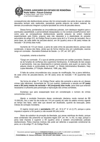 PODER JUDICIÁRIO DO ESTADO DE RONDÔNIA
Porto Velho - Fórum Criminal
Av. Rogério Weber, 1928, Centro, 76.801-030
e-mail: pvh2criminal@tjro.jus.br
Fl.______
_________________________
Cad.
Documento assinado digitalmente em 03/05/2016 07:59:36 conforme MP nº 2.200-2/2001 de 24/08/2001.
Signatário: EDVINO PRECZEVSKI:1011499
PVH2CRIMINAL-10 - Número Verificador: 1501.2012.0071.5041.936289 - Validar em www.tjro.jus.br/adoc
Pág. 20 de 24
consequências são desfavoráveis porque não há comprovação nos autos de que os valores
desviados tenham sido restituídos, persistindo grande prejuízo de ordem material. As
demais circunstâncias integram a própria tipicidade do crime de peculato-desvio.
Dessa forma, ponderadas as circunstâncias judiciais, com destaque negativo para a
acentuada culpabilidade, a personalidade desajustada e a má conduta social/funcional, bem
como para as consequências desfavoráveis (grande prejuízo de ordem material
experimentado pelo Erário, prejuízo este não reparado) e a elasticidade do preceito
secundário do artigo 312, do Código Penal (a pena varia de 2 a 12 anos de reclusão), fixo a
pena base, de cada delito de peculato-desvio, em 04 (quatro) anos e 06 (seis) meses de
reclusão + 30 (trinta) dias multa.
Aumento de 1/3 (um terço), a pena de cada crime de peculato-desvio, porque esse
condenado, à época dos fatos, ainda que de forma interina e/ou em substituição, exercia
cargo em comissão - Secretário Estadual de Saúde - (v. CP, art. 327, §2º).
A propósito, orienta a doutrina:
"Cargo em comissão - É o que só admite provimento em caráter provisório. Destina-
se às funções de confiança dos superiores hierárquicos. A instituição de tais cargos
é permanente, mas seu desempenho é sempre precário, pois quem os exerce não
adquire direito à continuidade na função". (v. Direito Administrativo Brasileiro, Hely
Lopes Meirelles, 21ª Edição, Malheiros, 1996, pág. 366).
À falta de outras circunstâncias e/ou causas de modificação, fixo a pena definitiva,
de cada crime de peculato-desvio, em 06 (seis) anos de reclusão + 40 (quarenta) dias
multa.
Na forma do artigo 71, do Código Penal, aplico tão somente a pena de um desses
crimes (são idênticas), aumentada de 1/4 (um quarto), totalizando a sanção em 07 (sete)
anos e 06 (seis) meses de reclusão + 50 (cinquenta) dias multa, pena esta que entendo
necessária e suficiente para prevenção e reprovação dos crimes cometidos.
Esclareço que para exasperação levei em consideração o número de crimes
concorrentes (cinco).
Atento a condição financeira desse condenado (declarou renda mensal de R$
15.000,00), fixo o valor do dia multa em 1/4 (um quarto) do valor do salário mínimo vigente
ao tempo dos fatos, valor este que deverá ser atualizado, quando da execução, pelos
índices de correção monetária.
O regime inicial será o semiaberto (CP, art. 33 § 2º ‘b’ c/c § 3º), porque a pena
imposta é superior a 04 (quatro) e não excede 08 (oito) anos.
Deixo de substituir da privação da liberdade, por penas restritivas de direito, porque
esse condenado não preenche os requisitos legais (CP, art. 44, I e III), ou seja, porque a
pena total imposta é superior a 04 (quatro) anos e existem circunstâncias judiciais
desfavoráveis. Pelos mesmos motivos não pode ser deferida a suspensão condicional da
pena, ex vi do artigo 77, do Código Penal.
 