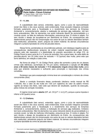 PODER JUDICIÁRIO DO ESTADO DE RONDÔNIA
Porto Velho - Fórum Criminal
Av. Rogério Weber, 1928, Centro, 76.801-030
e-mail: pvh2criminal@tjro.jus.br
Fl.______
_________________________
Cad.
Documento assinado digitalmente em 03/05/2016 07:59:36 conforme MP nº 2.200-2/2001 de 24/08/2001.
Signatário: EDVINO PRECZEVSKI:1011499
PVH2CRIMINAL-10 - Número Verificador: 1501.2012.0071.5041.936289 - Validar em www.tjro.jus.br/adoc
Pág. 21 de 24
III – 4. Job.
A culpabilidade (lato senso), entendida, agora, como o juízo de reprovabilidade
social dos fatos e dos seus autores, está evidenciada. Esse acusado integrava comissão
formada justamente para a fiscalização e o recebimento dos serviços da Empresa
Ambiental e, conscientemente, atestou a realização de serviços não realizados. Job tem
bons antecedentes. Não há elementos nos autos indicando desvio de personalidade e a
conduta social, na falta de melhores informações, presume-se boa. O motivo é abjeto. Foi
sem dúvida o desejo de locupletar-se em detrimento do Erário. As consequências são
desfavoráveis porque não há comprovação nos autos de que os valores desviados tenham
sido restituídos, persistindo, assim, prejuízo de ordem material. As demais circunstâncias
integram a própria tipicidade do crime de peculato-desvio.
Dessa forma, ponderadas as circunstâncias judiciais, com destaque negativo para as
consequências desfavoráveis (prejuízo de ordem material experimentado pelo Erário,
prejuízo este não reparado) e a elasticidade do preceito secundário do artigo 312, do
Código Penal (a pena varia de 2 a 12 anos de reclusão), fixo a pena base, de cada delito de
peculato-desvio, em 03 (três) anos de reclusão + 15 (quinze) dias multa, pena esta que
torno definitiva, em relação a cada crime.
Na forma do artigo 71, do Código Penal, aplico tão somente a pena de um desses
crimes (são idênticas), aumentada de 1/6 (um sexto), totalizando a sanção em 03 (três)
anos e 06 (seis) meses de reclusão + 17,5 (dezessete vírgula cinco) dias multa, pena
esta que entendo necessária e suficiente para prevenção e reprovação dos crimes
cometidos.
Esclareço que para exasperação mínima levei em consideração o número de crimes
concorrentes (dois).
Atento a condição financeira desse condenado (declarou renda mensal de R$
1.000,00), fixo o valor do dia multa em 1/20 (um vigésimo) do valor do salário mínimo
vigente ao tempo dos fatos, valor este que deverá ser atualizado, quando da execução,
pelos índices de correção monetária.
O regime inicial será o aberto (CP, art. 33 § 2º ‘c’ c/c § 3º), porque a pena imposta é
inferior a 04 (quatro) anos.
III – 5. Cristiano.
A culpabilidade (lato senso), entendida, agora, como o juízo de reprovabilidade
social dos fatos e dos seus autores, está evidenciada. Esse acusado integrava comissão
formada justamente para a fiscalização e o recebimento dos serviços da Empresa
Ambiental e, conscientemente, atestou a realização de serviços não realizados. Cristiano
tem bons antecedentes. Não há elementos nos autos indicando desvio de personalidade e a
conduta social, na falta de melhores informações, presume-se boa. O motivo é abjeto. Foi
sem dúvida o desejo de locupletar-se em detrimento do Erário. As consequências são
desfavoráveis porque não há comprovação nos autos de que os valores desviados tenham
sido restituídos, persistindo prejuízo de ordem material. As demais circunstâncias integram
a própria tipicidade do crime de peculato-desvio.
 