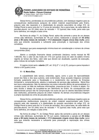 PODER JUDICIÁRIO DO ESTADO DE RONDÔNIA
Porto Velho - Fórum Criminal
Av. Rogério Weber, 1928, Centro, 76.801-030
e-mail: pvh2criminal@tjro.jus.br
Fl.______
_________________________
Cad.
Documento assinado digitalmente em 03/05/2016 07:59:36 conforme MP nº 2.200-2/2001 de 24/08/2001.
Signatário: EDVINO PRECZEVSKI:1011499
PVH2CRIMINAL-10 - Número Verificador: 1501.2012.0071.5041.936289 - Validar em www.tjro.jus.br/adoc
Pág. 22 de 24
Dessa forma, ponderadas as circunstâncias judiciais, com destaque negativo para as
consequências desfavoráveis (prejuízo de ordem material experimentado pelo Erário,
prejuízo este não reparado) e a elasticidade do preceito secundário do artigo 312, do
Código Penal (a pena varia de 2 a 12 anos de reclusão), fixo a pena base, de cada delito de
peculato-desvio, em 03 (três) anos de reclusão + 15 (quinze) dias multa, pena esta que
torno definitiva, em relação a cada crime.
Na forma do artigo 71, do Código Penal, aplico tão somente a pena de um desses
crimes (são idênticas), aumentada de 1/6 (um sexto), totalizando a sanção em 03 (três)
anos e 06 (seis) meses de reclusão + 17,5 (dezessete vírgula cinco) dias multa, pena
esta que entendo necessária e suficiente para prevenção e reprovação dos crimes
cometidos.
Esclareço que para exasperação mínima levei em consideração o número de crimes
concorrentes (dois).
Atento a condição financeira desse condenado (declarou renda mensal de R$
1.600,00), fixo o valor do dia multa em 1/15 (um quinze avos) do valor do salário mínimo
vigente ao tempo dos fatos, valor este que deverá ser atualizado, quando da execução,
pelos índices de correção monetária.
O regime inicial será o aberto (CP, art. 33 § 2º ‘c’ c/c § 3º), porque a pena imposta é
inferior a 04 (quatro) anos.
III – 6. Maria Elza.
A culpabilidade (lato senso), entendida, agora, como o juízo de reprovabilidade
social dos fatos e dos seus autores, está evidenciada. Essa acusada integrava comissão
formada justamente para a fiscalização e o recebimento dos serviços da Empresa
Ambiental e, conscientemente, atestou a realização de serviços não realizados. Maria Elza
tem bons antecedentes. Não há elementos nos autos indicando desvio de personalidade e a
conduta social, na falta de melhores informações, presume-se boa. O motivo é abjeto. Foi
sem dúvida o desejo de locupletar-se em detrimento do Erário. As consequências são
desfavoráveis porque não há comprovação nos autos de que os valores desviados tenham
sido restituídos, persistindo prejuízo de ordem material. As demais circunstâncias integram
a própria tipicidade do crime de peculato-desvio.
Dessa forma, ponderadas as circunstâncias judiciais, com destaque negativo para as
consequências desfavoráveis (prejuízo de ordem material experimentado pelo Erário,
prejuízo este não reparado) e a elasticidade do preceito secundário do artigo 312, do
Código Penal (a pena varia de 2 a 12 anos de reclusão), fixo a pena base, de cada delito de
peculato-desvio, em 03 (três) anos de reclusão + 15 (quinze) dias multa, pena esta que
torno definitiva, em relação a cada crime.
Na forma do artigo 71, do Código Penal, aplico tão somente a pena de um desses
crimes (são idênticas), aumentada de 1/6 (um sexto), totalizando a sanção em 03 (três)
anos e 06 (seis) meses de reclusão + 17,5 (dezessete vírgula cinco) dias multa, pena
esta que entendo necessária e suficiente para prevenção e reprovação dos crimes
cometidos.
 