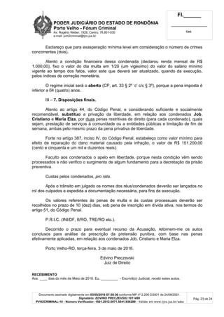 PODER JUDICIÁRIO DO ESTADO DE RONDÔNIA
Porto Velho - Fórum Criminal
Av. Rogério Weber, 1928, Centro, 76.801-030
e-mail: pvh2criminal@tjro.jus.br
Fl.______
_________________________
Cad.
Documento assinado digitalmente em 03/05/2016 07:59:36 conforme MP nº 2.200-2/2001 de 24/08/2001.
Signatário: EDVINO PRECZEVSKI:1011499
PVH2CRIMINAL-10 - Número Verificador: 1501.2012.0071.5041.936289 - Validar em www.tjro.jus.br/adoc
Pág. 23 de 24
Esclareço que para exasperação mínima levei em consideração o número de crimes
concorrentes (dois).
Atento a condição financeira dessa condenada (declarou renda mensal de R$
1.000,00), fixo o valor do dia multa em 1/20 (um vigésimo) do valor do salário mínimo
vigente ao tempo dos fatos, valor este que deverá ser atualizado, quando da execução,
pelos índices de correção monetária.
O regime inicial será o aberto (CP, art. 33 § 2º ‘c’ c/c § 3º), porque a pena imposta é
inferior a 04 (quatro) anos.
III – 7. Disposições finais.
Atento ao artigo 44, do Código Penal, e considerando suficiente e socialmente
recomendável, substituo a privação da liberdade, em relação aos condenados Job,
Cristiano e Maria Elza, por duas penas restritivas de direito (para cada condenado), quais
sejam, prestação de serviços à comunidade ou a entidades públicas e limitação de fim de
semana, ambas pelo mesmo prazo da pena privativa de liberdade.
Forte no artigo 387, inciso IV, do Código Penal, estabeleço como valor mínimo para
efeito de reparação do dano material causado pela infração, o valor de R$ 151.200,00
(cento e cinquenta e um mil e duzentos reais).
Faculto aos condenados o apelo em liberdade, porque nesta condição vêm sendo
processados e não verifico o surgimento de algum fundamento para a decretação da prisão
preventiva.
Custas pelos condenados, pro rata.
Após o trânsito em julgado os nomes dos réus/condenados deverão ser lançados no
rol dos culpados e expedida a documentação necessária, para fins de execução.
Os valores referentes às penas de multa e às custas processuais deverão ser
recolhidos no prazo de 10 (dez) dias, sob pena de inscrição em dívida ativa, nos termos do
artigo 51, do Código Penal.
P.R.I.C. (INI/DF, II/RO, TRE/RO etc.).
Decorrido o prazo para eventual recurso da Acusação, retornem-me os autos
conclusos para análise da prescrição da pretensão punitiva, com base nas penas
efetivamente aplicadas, em relação aos condenados Job, Cristiano e Maria Elza.
Porto Velho-RO, terça-feira, 3 de maio de 2016.
Edvino Preczevski
Juiz de Direito
RECEBIMENTO
Aos ____ dias do mês de Maio de 2016. Eu, _________ - Escrivã(o) Judicial, recebi estes autos.
 