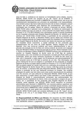 PODER JUDICIÁRIO DO ESTADO DE RONDÔNIA
Porto Velho - Fórum Criminal
Av. Rogério Weber, 1928, Centro, 76.801-030
e-mail: pvh2criminal@tjro.jus.br
Fl.______
_________________________
Cad.
Documento assinado digitalmente em 03/05/2016 07:59:36 conforme MP nº 2.200-2/2001 de 24/08/2001.
Signatário: EDVINO PRECZEVSKI:1011499
PVH2CRIMINAL-10 - Número Verificador: 1501.2012.0071.5041.936289 - Validar em www.tjro.jus.br/adoc
Pág. 3 de 24
disso foi feito e, omitindo-se de observar as formalidades acima citadas, incorreu
MIGUEL SENA FILHO nas sanções do art. 89, "caput", da lei 8.666/93. A
informalidade adotada para contratar a AMBIENTAL era inadmissível, não só por ser
manifestamente desrespeitosa aos princípios da publicidade e da impessoalidade,
mas também porque não havia razão plausível para não se fazer a licitação e sequer
qualquer tipo de justificativa para dispensa dos procedimentos. Em síntese, a
contratação saiu na galega. Depois de ordenar a execução do serviço, MIGUEL
SENA FILHO voltou a aparecer como protagonista da história de malversação de
dinheiro público que aqui se conta ao, como subscritor do projeto básico juntado ao
Processo nº 01.1712.0677-00/2003 (com informações quanto à suposta quantidade
de lixo hospitalar produzido pelo Hospital Regional de Burutis), ter definido que se
estimava em 322,59 K/dia (10.000 k/mês) a quantidade de lixo produzida pelo
Hospital Regional de Buritis. O Ministério Público apurou dados que mostram que
nenhum hospital particular da Capital produziu tanto lixo hospitalar como o produzido
pelo Hospital Regional de Buritis. De acordo com dados da empresa que recolhia o
lixo hospitalar desse nosocômio, a media estimada de lixo produzida pelo
estabelecimento era em torno de 2.800 Kgs/mês. Sequer chegava aos 3.000
Kgs/mês. Com isso tornou-se evidente que houve superfaturamento e que a
previsão de produção de lixo foi feita com animus dolandi, de acordo com inspeção
feita pelo Ministério Público no local da execução do serviço. Nessa inspeção in loco,
o Técnico do Ministério Público ROBERTO CORDER levantou que mensalmente se
recolhia no Hospital Regional de Buritis cerca de 2.100 Kgs de resíduos
processados, pois o lixo recolhido era armazenado e enviado para Porto Velho para
incineração, sendo que essas remessas aconteciam na média de três vezes por
mês, com o transporte, a cada viagem, de 25 bombonas com aproximadamente 28
kgs, somando cerca de 2.100 Kgs no período de um mês. Tais informações são
prova irretorquível de que se exagerou a quantidade de lixo produzida no Hospital
Regional de Buritis no projeto básico juntado ao Processo nº 01.1712.0677-00/2003.
Não se poderia objetar ter havido mero erro se a estimativa de produção de lixo do
Hospital Regional de Buritis ficasse 500 ou mesmo 1.000 Kgs acima da produção
real. No entanto, a estimativa feita pelo Requerido MIGUEL SENA FILHO mais que
triplicou a produção de lixo que realmente acontecia no hospital. Tão evidente
ampliação do quadro real não indica outra coisa senão desvirtuamento da realidade
com fins escusos, em tudo atribuível ao Requerido MIGUEL SENA FILHO, já que
este subscreveu o projeto básico que trazia a falsa estimativa e, como Secretário
Estadual de Saúde e, presumivelmente conhecedor das particularidades dos
estabelecimentos hospitalares do interior, tinha como perceber o exagero do que se
indicou ser a quantidade de lixo produzida pelo Hospital Regional de Buritis.
Evidente, nesse diapasão, que MIGUEL SENA FILHO manobrou no processo
administrativo para favorecer a AMBIENTAL com recursos públicos superiores aos
valores efetivamente correspondentes ao serviço contratado àquela empresa, assim
concorrendo para a AMBIENTAL auferir vantagem indevida em detrimento do erário.
Assim, por conta de suas ações para favorecer a AMBIENTAL, acima relatadas,
MIGUEL SENA FILHO incidiu nas condutas tipificadas no art. 89, "caput", da Lei
8.666/93, e art. 312, § 1º, do Código Penal, c.c o artigo 69, também do Código
Penal.
IV. Responsabilidade de Milton Luiz Moreira. Em dezembro de 2003, MIGUEL
SENA FILHO foi substituído na SESAU por Milton Luiz Moreira. Coube a MILTON
LUIZ MOREIRA ordenar o pagamento à AMBIENTAL dos serviços referentes ao
 