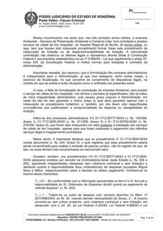 PODER JUDICIÁRIO DO ESTADO DE RONDÔNIA
Porto Velho - Fórum Criminal
Av. Rogério Weber, 1928, Centro, 76.801-030
e-mail: pvh2criminal@tjro.jus.br
Fl.______
_________________________
Cad.
Documento assinado digitalmente em 03/05/2016 07:59:36 conforme MP nº 2.200-2/2001 de 24/08/2001.
Signatário: EDVINO PRECZEVSKI:1011499
PVH2CRIMINAL-10 - Número Verificador: 1501.2012.0071.5041.936289 - Validar em www.tjro.jus.br/adoc
Pág. 7 de 24
Restou incontroverso nos autos que, nos três períodos acima citados, a empresa
Ambiental – Serviços de Preservação Ambiental e Comércio Ltda. fora contratada e prestou
serviços de coleta de lixo hospitalar, do Hospital Regional de Buritis, de forma verbal, ou
seja, sem que tivesse sido instaurado procedimento formal, fosse este procedimento de
instauração de licitação ou de dispensa/inexigibilidade de licitação. A mencionada
contratação não observou os ditames legais e representou afronta direta à Constituição
Federal e aos preceitos estabelecidos na Lei nº 8.666/94 – Lei que regulamenta o artigo 37,
inciso XXI, da Constituição Federal, e institui normas para licitações e contratos da
Administração.
Importante ressaltar, por oportuno, que a formalização dos contratos administrativos
é indispensável para a Administração, já que visa assegurar, entre outras coisas, o
exercício da fiscalização, no que concerne ao cumprimento de dispositivos legais, na
medida em que se presta a evitar situações como a verificada nos presentes autos.
In casu, a falta de formalização da contratação da empresa Ambiental, para prestar
o serviço de coleta de lixo hospitalar, nos termos e períodos já especificados, não se tratou
de mera irregularidade administrativa, pois causou grave prejuízo à Administração, em
razão de não ter sido garantido o menor preço (o qual seria garantido apenas com a
instauração de procedimento licitatório), e, também, por não terem sido especificadas
circunstâncias que justificassem a excepcionalidade da dispensa ou inexigibilidade de
licitação.
Infere-se dos processos administrativos nºs 01.1712.06777-00/03 (v. fls. 145/208,
Anexo I), 01.1712.0650-00/04 (v. fls. 211/268, Anexo II) e 01.1712.00793-00/04 (v. fls.
270/300, Anexo II), que foram eles instaurados em data posterior à prestação dos serviços
de coleta de lixo hospitalar, apenas para que fosse viabilizado o pagamento dos referidos
serviços ilegal e irregularmente contratados.
Nesse ponto, é importante destacar que no procedimento nº 01.1712.0650-00/04
consta documento (v. fls. 244, Anexo II), o qual registrou que esse procedimento estaria
sendo encaminhado para análise e emissão de parecer jurídico, não há registro de que, de
fato, os autos tenham sido encaminhados ao mencionado setor.
Constam, também, nos procedimentos nºs 01.1712.06777-00/03 e 01.1712.0650-
00/04 pareceres emitidos por servidor da Controladoria-Geral, deste Estado (v. fls. 204 e
263), apontando irregularidades (despesas sem cobertura contratual e sem licitação) e
alertando quanto à responsabilidade do(s) ordenador(es) de despesas (acusados Miguel
Sena e Milton, respectivamente) sobre a decisão do efetivo pagamento. Confiram-se os
trechos abaixo transcritos:
"(...) IV – De conformidade com a informação apresentada no item II e III, fica sob a
responsabilidade do Sr. Ordenador da Despesas decidir quanto ao pagamento da
referida despesa”. (v. fls. 204)
“(...) 1 - Tratam-se os autos de despesa com serviços descritos no Mem. nº
001/HRB/2004, às fls. 02, visando atender necessidades da Sesau. 2 – A mesma
encontra-se sem prévio empenho, sem cobertura contratual e sem licitação, em
desacordo com o art. 60, da Lei Federal 4.320/64, Lei Federal 8.666/93 e Lei
 