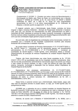 PODER JUDICIÁRIO DO ESTADO DE RONDÔNIA
Porto Velho - Fórum Criminal
Av. Rogério Weber, 1928, Centro, 76.801-030
e-mail: pvh2criminal@tjro.jus.br
Fl.______
_________________________
Cad.
Documento assinado digitalmente em 03/05/2016 07:59:36 conforme MP nº 2.200-2/2001 de 24/08/2001.
Signatário: EDVINO PRECZEVSKI:1011499
PVH2CRIMINAL-10 - Número Verificador: 1501.2012.0071.5041.936289 - Validar em www.tjro.jus.br/adoc
Pág. 8 de 24
Complementar nº 101/200. 3 – Constam nos autos o termo de Reconhecimento e
Homologação de Débito, pelo Titular da Pasta, em conformidade com o Decreto
Estadual nº 5459/92 de 11/02/92, às fls. 42; notas fiscais nºs 000281 e 000294
certificadas fls. 06/07, NL n 2462 fls. 51, tendo em vista irregularidades
apresentadas no item 2; é de inteira responsabilidade do Sr. Ordenador de
Despesa, a decisão quanto ao pagamento”. (v. fls. 263)
É inegável, portanto, que a Administração, deste Estado, contratou de forma
irregular e ilegal a empresa Ambiental – Serviços de Preservação Ambiental e Comércio
Ltda. para que, nos períodos de maio/dezembro de 2003, janeiro/fevereiro de 2004 e
março/abril de 2004, realizasse os serviços de coleta, transporte, incineração, e destinação
final dos resíduos sólidos hospitalares produzidos pelo Hospital Regional de Buritis/RO, bem
como que tais contratações ilegais geraram prejuízo ao Erário.
De outro lado, além da ilegalidade das contratações acima mencionadas, também foi
constatado que o montante de lixo hospitalar supostamente recolhido pela empresa
Ambiental não correspondeu à realidade. Vejamos.
No projeto básico constante do Processo Administrativo nº 01.1712.06777-00/03 (v.
fls. 150/163, Anexo I) – documento que foi reproduzido apenas nos procedimentos
administrativos nºs 01.1712.0650-00/04 e nº 01.1712.00793-00/04 –, constaram as
quantidades de 322,59 Kg/dia e 10.000 kg/mês, como estimativas diárias e mensais,
respectivamente, de produção de resíduos hospitalares da unidade Hospital Regional de
Buritis/RO.
Todavia, não foram discriminadas nas notas fiscais acostadas às fls. 177/183,
216/217, 272 e 274 as quantidades reais de lixo hospitalar recolhido mensalmente. Aliás,
não há nos três procedimentos administrativos mencionados algum documento que indique
o valor unitário do serviço prestado, ou seja, o valor que deveria ser pago pela coleta
externa, transporte, incineração e disposição final de resíduos sólidos hospitalares do
Hospital Regional de Buritis/RO.
Depreende-se dos processos administrativos nºs 01.1712.06777-00/03,
01.1712.0650-00/04 e 01.1712.00793-00/04, que fora pago o valor mensal de R$ 18.000,00
(dezoito mil reais) à empresa Ambiental, pelos serviços de coleta de lixo hospitalar, entre os
meses de maio/2003 a abril/2004, perfazendo o valor total de R$ 216.000,00 (duzentos e
dezesseis mil reais). (v. ordens bancárias nºs 2004OB00242-0, de fls. 207, e
2004OB002995-2, de fls. 267).
Dessa forma, é possível concluir que a Administração, deste Estado, pagou pelo
valor total da estimativa prevista no projeto básico, ou seja, por 10.000 kg/mês (dez mil
quilogramas por mês).
OCORRE que, a estimativa de que a unidade hospitalar do Hospital Regional de
Buritis/RO produziria 10.000 kg/mês (dez mil quilogramas por mês) é irrazoável, já que a
cidade de Porto Velho/RO, com 43 pontos de coleta de lixo hospitalar (v. fls. 133/134,
135/136 e 137/138) produziu apenas 7.920 Kg/mês e 8.280 Kg/mês, nos meses de agosto,
setembro e outubro de 2003, respectivamente.
Ademais, de acordo com o Relatório nº 83/04/CAEX//MP (v. fls. 89/98), com o
 