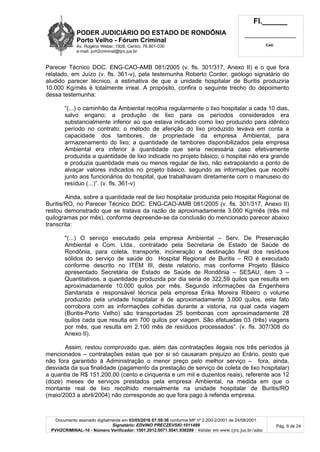 PODER JUDICIÁRIO DO ESTADO DE RONDÔNIA
Porto Velho - Fórum Criminal
Av. Rogério Weber, 1928, Centro, 76.801-030
e-mail: pvh2criminal@tjro.jus.br
Fl.______
_________________________
Cad.
Documento assinado digitalmente em 03/05/2016 07:59:36 conforme MP nº 2.200-2/2001 de 24/08/2001.
Signatário: EDVINO PRECZEVSKI:1011499
PVH2CRIMINAL-10 - Número Verificador: 1501.2012.0071.5041.936289 - Validar em www.tjro.jus.br/adoc
Pág. 9 de 24
Parecer Técnico DOC. ENG-CAO-AMB 081/2005 (v. fls. 301/317, Anexo II) e o que fora
relatado, em Juízo (v. fls. 361-v), pela testemunha Roberto Corder, geólogo signatário do
aludido parecer técnico, a estimativa de que a unidade hospitalar de Buritis produziria
10.000 Kg/mês é totalmente irreal. A propósito, confira o seguinte trecho do depoimento
dessa testemunha:
“(...) o caminhão da Ambiental recolhia regularmente o lixo hospitalar a cada 10 dias,
salvo engano; a produção de lixo para os períodos considerados era
substancialmente inferior ao que estava indicado como lixo produzido para idêntico
período no contrato; o método de aferição do lixo produzido levava em conta a
capacidade dos tambores, de propriedade da empresa Ambiental, para
armazenamento do lixo; a quantidade de tambores disponibilizados pela empresa
Ambiental era inferior à quantidade que seria necessária caso efetivamente
produzida a quantidade de lixo indicada no projeto básico; o hospital não era grande
e produzia quantidade mais ou menos regular de lixo, não extrapolando a ponto de
alvaçar valores indicados no projeto básico, segundo as informações que recolhi
junto aos funcionários do hospital, que trabalhavam diretamente com o manuseio do
resíduo (...)”. (v. fls. 361-v)
Ainda, sobre a quantidade real de lixo hospitalar produzida pelo Hospital Regional de
Buritis/RO, no Parecer Técnico DOC. ENG-CAO-AMB 081/2005 (v. fls. 301/317, Anexo II)
restou demonstrado que se tratava da razão de aproximadamente 3.000 Kg/mês (três mil
quilogramas por mês), conforme depreende-se da conclusão do mencionado parecer abaixo
transcrita:
"(...) O serviço executado pela empresa Ambiental – Serv. De Preservação
Ambiental e Com. Ltda., contratado pela Secretaria de Estado de Saúde de
Rondônia, para coleta, transporte, incineração e destinação final dos resíduos
sólidos do serviço de saúde do Hospital Regional de Buritis – RO é executado
conforme descrito no ITEM III, deste relatório, mas conforme Projeto Básico
apresentado Secretária de Estado de Saúde de Rondônia – SESAU, item 3 –
Quantitativos, a quantidade produzida por dia seria de 322,59 quilos que resulta em
aproximadamente 10.000 quilos por mês. Segundo informações da Engenheira
Sanitarista e responsável técnica pela empresa Érika Moreira Ribeiro o volume
produzido pela unidade hospitalar é de aproximadamente 3.000 quilos, este fato
corrobora com as informações colhidas durante a vistoria, na qual cada viagem
(Buritis-Porto Velho) são transportadas 25 bombonas com aproximadamente 28
quilos cada que resulta em 700 quilos por viagem. São efetuadas 03 (três) viagens
por mês, que resulta em 2.100 mês de resíduos processados”. (v. fls. 307/308 do
Anexo II).
Assim, restou comprovado que, além das contratações ilegais nos três períodos já
mencionados – contratações estas que por si só causaram prejuízo ao Erário, posto que
não fora garantido à Administração o menor preço pelo melhor serviço – fora, ainda,
desviada da sua finalidade (pagamento da prestação de serviço de coleta de lixo hospitalar)
a quantia de R$ 151.200,00 (cento e cinquenta e um mil e duzentos reais), referente aos 12
(doze) meses de serviços prestados pela empresa Ambiental, na medida em que o
montante real de lixo recolhido mensalmente na unidade hospitalar de Buritis/RO
(maio/2003 a abril/2004) não corresponde ao que fora pago à referida empresa.
 