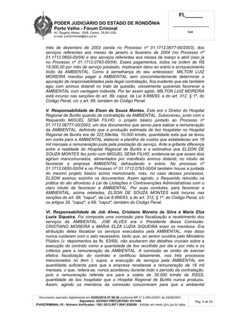 PODER JUDICIÁRIO DO ESTADO DE RONDÔNIA
Porto Velho - Fórum Criminal
Av. Rogério Weber, 1928, Centro, 76.801-030
e-mail: pvh2criminal@tjro.jus.br
Fl.______
_________________________
Cad.
Documento assinado digitalmente em 03/05/2016 07:59:36 conforme MP nº 2.200-2/2001 de 24/08/2001.
Signatário: EDVINO PRECZEVSKI:1011499
PVH2CRIMINAL-10 - Número Verificador: 1501.2012.0071.5041.936289 - Validar em www.tjro.jus.br/adoc
Pág. 4 de 24
mês de dezembro de 2003 (ainda no Processo nº 01.1712.0677-00/2003), dos
serviços referentes aos meses de janeiro e fevereiro de 2004 (no Processo nº
01.1712.0650-00/04) e dos serviços referentes aos meses de março e abril (isso já
no Processo nº 01.1712.0793-00/04). Esses pagamentos, todos na ordem de R$
18.000,00 por mês de serviço prestado, implicaram dano ao erário e enriquecimento
ilícito da AMBIENTAL. Como à semelhança do seu antecessor, MILTON LUIZ
MOREIRA mandou pagar a AMBIENTAL sem concomitantemente determinar a
apuração de responsabilidades pela ilegal contratação, fica evidente que ele também
agiu com animus dolandi no trato da questão, visivelmente querendo favorecer a
AMBIENTAL com vantagem indevida. Por ter assim agido, MILTON LUIZ MOREIRA
está incurso nas sanções do art. 89, caput, da Lei 8.666/93, e do art. 312, § 1º, do
Código Penal, c/c o art. 69, também do Código Penal.
V. Responsabilidade de Elson de Souza Montes. Este era o Diretor do Hospital
Regional de Buritis quando da contratação da AMBIENTAL. Subscreveu, junto com o
Requerido MIGUEL SENA FILHO, o projeto básico juntado ao Processo nº
01.1712.06777-00/2003, um dos documentos que serviu para balizar a remuneração
da AMBIENTAL, definindo que a produção estimada de lixo hospitalar no Hospital
Regional de Buritis era de 322,59k/dia, 10.000 k/mês, quantidade esta que se levou
em conta para a AMBIENTAL elaborar a planilha de custos que estabeleceu em 18
mil mensais a remuneração justa pela prestação do serviço. Ante a gritante diferença
entre a realidade do Hospital Regional de Buritis e a estimativa que ELSON DE
SOUZA MONTES fez junto com MIGUEL SENA FILHO, evidencia-se que esses dois
agiram mancomunados, alimentados por manifesto animus dolandi, no intuito de
favorecer a empresa AMBIENTAL defraudando o erário. No processo nº
01.1712.0650-00/04 e no Processo nº 01.1712.0793-00/04 também houve a juntada
do mesmo projeto básico acima mencionado, mas, no caso desses processos,
ELSON assinou sozinho os documentos. Assim agindo, o Requerido reincidiu na
prática do ato afrontoso à Lei de Licitações e Contravenções Administrativas com o
claro intuito de favorecer a AMBIENTAL. Por suas condutas, para favorecer a
AMBIENTAL, acima relatadas, ELSON DE SOUZA MONTES está incurso nas
sanções do art. 89, "caput", da Lei 8.666/93, e do art. 312, § 1º, do Código Penal, c/c
os artigos 29, "caput", e 69, "caput", também do Código Penal.
VI. Responsabilidade de Job Alves, Cristiano Moreira da Silva e Maria Elza
Luzia Siqueira. Foi composta uma comissão para fiscalização e recebimento dos
serviços da AMBIENTAL. JOB ALVES era o Presidente dessa Comissão.
CRISTIANO MOREIRA e MARIA ELZA LUZIA SIQUEIRA eram os membros. Era
atribuição deles fiscalizar os serviços executados pela AMBIENTAL, mas disso
nunca cuidaram com o zelo necessário, tanto que, ao serem ouvidos pelo Ministério
Público (v. depoimentos às fls. 63/69), não souberam dar detalhes cruciais sobre a
execução do contrato como a quantidade de lixo recolhido por dia e por mês e os
critérios para a remuneração da AMBIENTAL. A comissão se omitiu de exercer
efetiva fiscalização do contrato e certificou falsamente, nos três processos
mencionados no item I, supra, a execução de serviços pela AMBIENTAL em
quantidade suficiente para que a empresa recebesse a remuneração de 18 mil
mensais, o que, reitera-se, nunca aconteceu durante todo o período da contratação,
pois a remuneração referida era para a coleta de 30.000 k/mês de RSSS,
quantidade de lixo hospitalar que o Hospital Regional de Buritis nunca produziu.
Assim, agindo os membros da comissão concorreram para que a ambiental
 