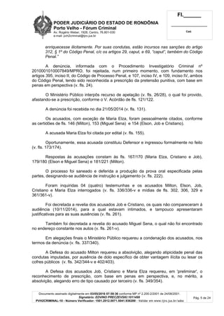 PODER JUDICIÁRIO DO ESTADO DE RONDÔNIA
Porto Velho - Fórum Criminal
Av. Rogério Weber, 1928, Centro, 76.801-030
e-mail: pvh2criminal@tjro.jus.br
Fl.______
_________________________
Cad.
Documento assinado digitalmente em 03/05/2016 07:59:36 conforme MP nº 2.200-2/2001 de 24/08/2001.
Signatário: EDVINO PRECZEVSKI:1011499
PVH2CRIMINAL-10 - Número Verificador: 1501.2012.0071.5041.936289 - Validar em www.tjro.jus.br/adoc
Pág. 5 de 24
enriquecesse ilicitamente. Por suas condutas, estão incursos nas sanções do artigo
312, § 1º do Código Penal, c/c os artigos 29, caput, e 69, “caput”, também do Código
Penal.”
A denúncia, informada com o Procedimento Investigatório Criminal nº
2010001010007849/MPRO, foi rejeitada, num primeiro momento, com fundamento nos
artigos 395, inciso II, do Código de Processo Penal, e 107, inciso IV, e 109, inciso IV, ambos
do Código Penal, tendo sido reconhecida a prescrição da pretensão punitiva, com base em
penas em perspectiva (v. fls. 24).
O Ministério Público interpôs recurso de apelação (v. fls. 26/28), o qual foi provido,
afastando-se a prescrição, conforme o V. Acórdão de fls. 121/122.
A denúncia foi recebida no dia 21/05/2014 (v. fls. 131).
Os acusados, com exceção de Maria Elza, foram pessoalmente citados, conforme
as certidões de fls. 146 (Milton), 153 (Miguel Sena) e 154 (Elson, Job e Cristiano).
A acusada Maria Elza foi citada por edital (v. fls. 155).
Oportunamente, essa acusada constituiu Defensor e ingressou formalmente no feito
(v. fls. 173/174).
Respostas às acusações constam às fls. 167/170 (Maria Elza, Cristiano e Job),
179/180 (Elson e Miguel Sena) e 181/221 (Milton).
O processo foi saneado e deferida a produção da prova oral especificada pelas
partes, designando-se audiência de instrução e julgamento (v. fls. 222).
Foram inquiridas 04 (quatro) testemunhas e os acusados Milton, Elson, Job,
Cristiano e Maria Elza interrogados (v. fls. 336/336-v e mídias de fls. 302, 306, 329 e
361/361-v).
Foi decretada a revelia dos acusados Job e Cristiano, os quais não compareceram à
audiência (10/11/2014), para a qual estavam intimados, e tampouco apresentaram
justificativas para as suas ausências (v. fls. 261).
Também foi decretada a revelia do acusado Miguel Sena, o qual não foi encontrado
no endereço constante nos autos (v. fls. 261-v).
Em alegações finais o Ministério Público requereu a condenação dos acusados, nos
termos da denúncia (v. fls. 337/340).
A Defesa do acusado Milton requereu a absolvição, alegando atipicidade penal das
condutas imputadas, por ausência de dolo específico de obter vantagem ilícita ou lesar os
cofres públicos (v. fls. 342/344-v e 402/403).
A Defesa dos acusados Job, Cristiano e Maria Elza requereu, em 'preliminar', o
reconhecimento de prescrição, com base em penas em perspectiva, e, no mérito, a
absolvição, alegando erro de tipo causado por terceiro (v. fls. 349/354).
 