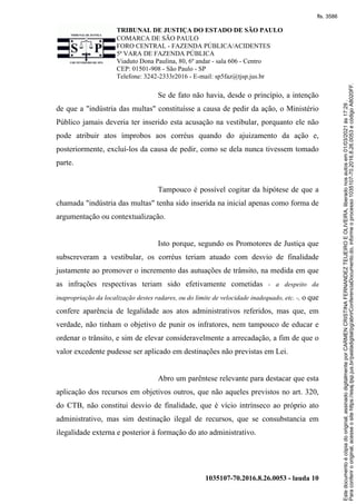 TRIBUNAL DE JUSTIÇA DO ESTADO DE SÃO PAULO
COMARCA DE SÃO PAULO
FORO CENTRAL - FAZENDA PÚBLICA/ACIDENTES
5ª VARA DE FAZENDA PÚBLICA
Viaduto Dona Paulina, 80, 6º andar - sala 606 - Centro
CEP: 01501-908 - São Paulo - SP
Telefone: 3242-2333r2016 - E-mail: sp5faz@tjsp.jus.br
1035107-70.2016.8.26.0053 - lauda 10
Se de fato não havia, desde o princípio, a intenção
de que a "indústria das multas" constituísse a causa de pedir da ação, o Ministério
Público jamais deveria ter inserido esta acusação na vestibular, porquanto ele não
pode atribuir atos ímprobos aos corréus quando do ajuizamento da ação e,
posteriormente, excluí-los da causa de pedir, como se dela nunca tivessem tomado
parte.
Tampouco é possível cogitar da hipótese de que a
chamada "indústria das multas" tenha sido inserida na inicial apenas como forma de
argumentação ou contextualização.
Isto porque, segundo os Promotores de Justiça que
subscreveram a vestibular, os corréus teriam atuado com desvio de finalidade
justamente ao promover o incremento das autuações de trânsito, na medida em que
as infrações respectivas teriam sido efetivamente cometidas - a despeito da
inapropriação da localização destes radares, ou do limite de velocidade inadequado, etc. -, o que
confere aparência de legalidade aos atos administrativos referidos, mas que, em
verdade, não tinham o objetivo de punir os infratores, nem tampouco de educar e
ordenar o trânsito, e sim de elevar consideravelmente a arrecadação, a fim de que o
valor excedente pudesse ser aplicado em destinações não previstas em Lei.
Abro um parêntese relevante para destacar que esta
aplicação dos recursos em objetivos outros, que não aqueles previstos no art. 320,
do CTB, não constitui desvio de finalidade, que é vício intrínseco ao próprio ato
administrativo, mas sim destinação ilegal de recursos, que se consubstancia em
ilegalidade externa e posterior à formação do ato administrativo.
Para
conferir
o
original,
acesse
o
site
https://esaj.tjsp.jus.br/pastadigital/pg/abrirConferenciaDocumento.do,
informe
o
processo
1035107-70.2016.8.26.0053
e
código
A8020FF.
Este
documento
é
cópia
do
original,
assinado
digitalmente
por
CARMEN
CRISTINA
FERNANDEZ
TEIJEIRO
E
OLIVEIRA,
liberado
nos
autos
em
01/03/2021
às
17:29
.
fls. 3586
 