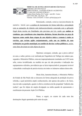 TRIBUNAL DE JUSTIÇA DO ESTADO DE SÃO PAULO
COMARCA DE SÃO PAULO
FORO CENTRAL - FAZENDA PÚBLICA/ACIDENTES
5ª VARA DE FAZENDA PÚBLICA
Viaduto Dona Paulina, 80, 6º andar - sala 606 - Centro
CEP: 01501-908 - São Paulo - SP
Telefone: 3242-2333r2016 - E-mail: sp5faz@tjsp.jus.br
1035107-70.2016.8.26.0053 - lauda 11
Retomando, contudo, extrai-se inexoravelmente da
narrativa inicial, que a conduta de incrementar de forma indevida a arrecadação
com as autuações de trânsito está indissociavelmente conectada com a aplicação
ilegal desta receita em finalidades não previstas em Lei, sendo que ambas as
condutas, que constituem atos ímprobos distintos, foram descritas na peça de
ingresso como sendo duas etapas de um objetivo único e comum à todos os
corréus, que teriam agido conjuntamente, cada um no âmbito de suas
atribuições na gestão municipal, no sentido de desviar verbas públicas e, assim,
estes fatos deveriam ter sido objeto de prova.
Oportuno consignar, contudo, que a prova cabível
no caso, a saber, perícia a ser realizada por Engenheiro de Tráfego nos radares que,
segundo o Ministério Público, estavam inapropriadamente instalados em 2.015 nesta
urbe, restou inviabilizada, na medida em que ele não procedeu à indicação dos
equipamentos referidos, providência que se fazia imprescindível, porquanto inviável
e descabida a realização de perícia técnica em todos os inúmeros radares desta urbe.
Desta feita, lamentavelmente, o Ministério Público
do Estado de São Paulo não se descurou de forma adequada da produção da prova
referida, a qual permitiria amplo conhecimento, não apenas das partes e do Juízo,
mas de toda a população, quanto à efetiva existência da tão propalada "indústria das
multas", que foi objeto de ampla divulgação na mídia quando do ajuizamento e
recebimento da presente Ação Civil Pública.
Passo, a seguir, ao exame de cada uma das
destinações ilegais apontadas pelo autor da ação.
Para
conferir
o
original,
acesse
o
site
https://esaj.tjsp.jus.br/pastadigital/pg/abrirConferenciaDocumento.do,
informe
o
processo
1035107-70.2016.8.26.0053
e
código
A8020FF.
Este
documento
é
cópia
do
original,
assinado
digitalmente
por
CARMEN
CRISTINA
FERNANDEZ
TEIJEIRO
E
OLIVEIRA,
liberado
nos
autos
em
01/03/2021
às
17:29
.
fls. 3587
 