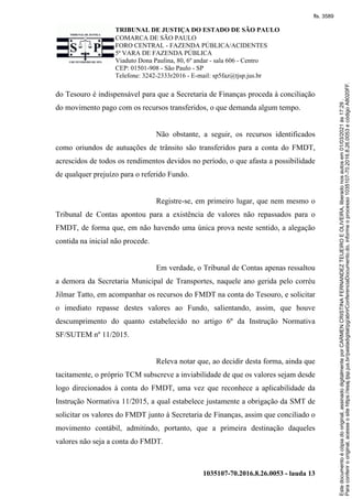 TRIBUNAL DE JUSTIÇA DO ESTADO DE SÃO PAULO
COMARCA DE SÃO PAULO
FORO CENTRAL - FAZENDA PÚBLICA/ACIDENTES
5ª VARA DE FAZENDA PÚBLICA
Viaduto Dona Paulina, 80, 6º andar - sala 606 - Centro
CEP: 01501-908 - São Paulo - SP
Telefone: 3242-2333r2016 - E-mail: sp5faz@tjsp.jus.br
1035107-70.2016.8.26.0053 - lauda 13
do Tesouro é indispensável para que a Secretaria de Finanças proceda à conciliação
do movimento pago com os recursos transferidos, o que demanda algum tempo.
Não obstante, a seguir, os recursos identificados
como oriundos de autuações de trânsito são transferidos para a conta do FMDT,
acrescidos de todos os rendimentos devidos no período, o que afasta a possibilidade
de qualquer prejuízo para o referido Fundo.
Registre-se, em primeiro lugar, que nem mesmo o
Tribunal de Contas apontou para a existência de valores não repassados para o
FMDT, de forma que, em não havendo uma única prova neste sentido, a alegação
contida na inicial não procede.
Em verdade, o Tribunal de Contas apenas ressaltou
a demora da Secretaria Municipal de Transportes, naquele ano gerida pelo corréu
Jilmar Tatto, em acompanhar os recursos do FMDT na conta do Tesouro, e solicitar
o imediato repasse destes valores ao Fundo, salientando, assim, que houve
descumprimento do quanto estabelecido no artigo 6º da Instrução Normativa
SF/SUTEM nº 11/2015.
Releva notar que, ao decidir desta forma, ainda que
tacitamente, o próprio TCM subscreve a inviabilidade de que os valores sejam desde
logo direcionados à conta do FMDT, uma vez que reconhece a aplicabilidade da
Instrução Normativa 11/2015, a qual estabelece justamente a obrigação da SMT de
solicitar os valores do FMDT junto à Secretaria de Finanças, assim que conciliado o
movimento contábil, admitindo, portanto, que a primeira destinação daqueles
valores não seja a conta do FMDT.
Para
conferir
o
original,
acesse
o
site
https://esaj.tjsp.jus.br/pastadigital/pg/abrirConferenciaDocumento.do,
informe
o
processo
1035107-70.2016.8.26.0053
e
código
A8020FF.
Este
documento
é
cópia
do
original,
assinado
digitalmente
por
CARMEN
CRISTINA
FERNANDEZ
TEIJEIRO
E
OLIVEIRA,
liberado
nos
autos
em
01/03/2021
às
17:29
.
fls. 3589
 