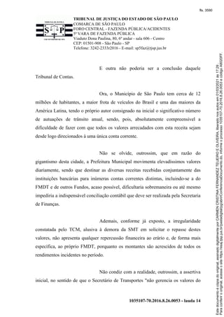 TRIBUNAL DE JUSTIÇA DO ESTADO DE SÃO PAULO
COMARCA DE SÃO PAULO
FORO CENTRAL - FAZENDA PÚBLICA/ACIDENTES
5ª VARA DE FAZENDA PÚBLICA
Viaduto Dona Paulina, 80, 6º andar - sala 606 - Centro
CEP: 01501-908 - São Paulo - SP
Telefone: 3242-2333r2016 - E-mail: sp5faz@tjsp.jus.br
1035107-70.2016.8.26.0053 - lauda 14
E outra não poderia ser a conclusão daquele
Tribunal de Contas.
Ora, o Município de São Paulo tem cerca de 12
milhões de habitantes, a maior frota de veículos do Brasil e uma das maiores da
América Latina, tendo o próprio autor consignado na inicial o significativo número
de autuações de trânsito anual, sendo, pois, absolutamente compreensível a
dificuldade de fazer com que todos os valores arrecadados com esta receita sejam
desde logo direcionados à uma única conta corrente.
Não se olvide, outrossim, que em razão do
gigantismo desta cidade, a Prefeitura Municipal movimenta elevadíssimos valores
diariamente, sendo que destinar as diversas receitas recebidas conjuntamente das
instituições bancárias para inúmeras contas correntes distintas, incluindo-se a do
FMDT e de outros Fundos, acaso possível, dificultaria sobremaneira ou até mesmo
impediria a indispensável conciliação contábil que deve ser realizada pela Secretaria
de Finanças.
Ademais, conforme já exposto, a irregularidade
constatada pelo TCM, alusiva à demora da SMT em solicitar o repasse destes
valores, não apresenta qualquer repercussão financeira ao erário e, de forma mais
específica, ao próprio FMDT, porquanto os montantes são acrescidos de todos os
rendimentos incidentes no período.
Não condiz com a realidade, outrossim, a assertiva
inicial, no sentido de que o Secretário de Transportes "não gerencia os valores do
Para
conferir
o
original,
acesse
o
site
https://esaj.tjsp.jus.br/pastadigital/pg/abrirConferenciaDocumento.do,
informe
o
processo
1035107-70.2016.8.26.0053
e
código
A8020FF.
Este
documento
é
cópia
do
original,
assinado
digitalmente
por
CARMEN
CRISTINA
FERNANDEZ
TEIJEIRO
E
OLIVEIRA,
liberado
nos
autos
em
01/03/2021
às
17:29
.
fls. 3590
 
