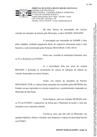 TRIBUNAL DE JUSTIÇA DO ESTADO DE SÃO PAULO
COMARCA DE SÃO PAULO
FORO CENTRAL - FAZENDA PÚBLICA/ACIDENTES
5ª VARA DE FAZENDA PÚBLICA
Viaduto Dona Paulina, 80, 6º andar - sala 606 - Centro
CEP: 01501-908 - São Paulo - SP
Telefone: 3242-2333r2016 - E-mail: sp5faz@tjsp.jus.br
1035107-70.2016.8.26.0053 - lauda 16
Há duas formas de arrecadação das receitas
oriundas de autuações de trânsito pelo Município, a saber, DAMSP e RENAINF.
A arrecadação por intermédio do DAMSP é feita
pelos cidadãos, mediante pagamento direto do respectivo documento junto à rede
bancária, e está normatizado pelas Portarias DENATRAN 11/08 e 95/15.
Neste caso, incumbe às instituições bancárias reter
os 5% e destiná-los ao FUNSET.
Já a arrecadação feita por meio do sistema
RENAINF é destinada ao recebimento de valores de infrações de trânsito de
veículos licenciados em outros Estados.
Assim, nos termos da disciplina da Portaria
DENATRAN 74/08, os valores destas autuações são recebidos pelos DETRANs dos
Estados em que registrados os veículos respectivos e, posteriormente, repassados ao
Município de São Paulo.
Nesta hipótese, cabe aos referidos DETRANs reter
os 5% do FUNSET e repassá-los, de forma que o Município já recebe o valor das
autuações com o desconto referido.
Conclui-se, pois, que não cabe ao Município, em
qualquer hipótese, efetuar a retenção, nem tampouco o repasse do percentual devido
ao FUNSET.
Para
conferir
o
original,
acesse
o
site
https://esaj.tjsp.jus.br/pastadigital/pg/abrirConferenciaDocumento.do,
informe
o
processo
1035107-70.2016.8.26.0053
e
código
A8020FF.
Este
documento
é
cópia
do
original,
assinado
digitalmente
por
CARMEN
CRISTINA
FERNANDEZ
TEIJEIRO
E
OLIVEIRA,
liberado
nos
autos
em
01/03/2021
às
17:29
.
fls. 3592
 