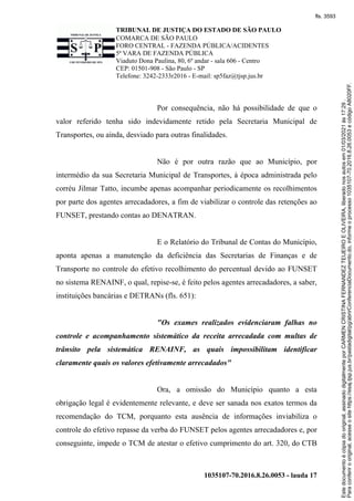 TRIBUNAL DE JUSTIÇA DO ESTADO DE SÃO PAULO
COMARCA DE SÃO PAULO
FORO CENTRAL - FAZENDA PÚBLICA/ACIDENTES
5ª VARA DE FAZENDA PÚBLICA
Viaduto Dona Paulina, 80, 6º andar - sala 606 - Centro
CEP: 01501-908 - São Paulo - SP
Telefone: 3242-2333r2016 - E-mail: sp5faz@tjsp.jus.br
1035107-70.2016.8.26.0053 - lauda 17
Por consequência, não há possibilidade de que o
valor referido tenha sido indevidamente retido pela Secretaria Municipal de
Transportes, ou ainda, desviado para outras finalidades.
Não é por outra razão que ao Município, por
intermédio da sua Secretaria Municipal de Transportes, à época administrada pelo
corréu Jilmar Tatto, incumbe apenas acompanhar periodicamente os recolhimentos
por parte dos agentes arrecadadores, a fim de viabilizar o controle das retenções ao
FUNSET, prestando contas ao DENATRAN.
E o Relatório do Tribunal de Contas do Município,
aponta apenas a manutenção da deficiência das Secretarias de Finanças e de
Transporte no controle do efetivo recolhimento do percentual devido ao FUNSET
no sistema RENAINF, o qual, repise-se, é feito pelos agentes arrecadadores, a saber,
instituições bancárias e DETRANs (fls. 651):
"Os exames realizados evidenciaram falhas no
controle e acompanhamento sistemático da receita arrecadada com multas de
trânsito pela sistemática RENAINF, as quais impossibilitam identificar
claramente quais os valores efetivamente arrecadados"
Ora, a omissão do Município quanto a esta
obrigação legal é evidentemente relevante, e deve ser sanada nos exatos termos da
recomendação do TCM, porquanto esta ausência de informações inviabiliza o
controle do efetivo repasse da verba do FUNSET pelos agentes arrecadadores e, por
conseguinte, impede o TCM de atestar o efetivo cumprimento do art. 320, do CTB
Para
conferir
o
original,
acesse
o
site
https://esaj.tjsp.jus.br/pastadigital/pg/abrirConferenciaDocumento.do,
informe
o
processo
1035107-70.2016.8.26.0053
e
código
A8020FF.
Este
documento
é
cópia
do
original,
assinado
digitalmente
por
CARMEN
CRISTINA
FERNANDEZ
TEIJEIRO
E
OLIVEIRA,
liberado
nos
autos
em
01/03/2021
às
17:29
.
fls. 3593
 