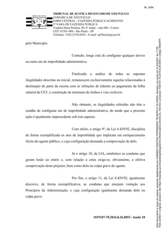 TRIBUNAL DE JUSTIÇA DO ESTADO DE SÃO PAULO
COMARCA DE SÃO PAULO
FORO CENTRAL - FAZENDA PÚBLICA/ACIDENTES
5ª VARA DE FAZENDA PÚBLICA
Viaduto Dona Paulina, 80, 6º andar - sala 606 - Centro
CEP: 01501-908 - São Paulo - SP
Telefone: 3242-2333r2016 - E-mail: sp5faz@tjsp.jus.br
1035107-70.2016.8.26.0053 - lauda 18
pelo Município.
Contudo, longe está de configurar qualquer desvio
ou outro ato de improbidade administrativa.
Finalizada a análise de todas as supostas
ilegalidades descritas na inicial, remanescem exclusivamente aquelas relacionadas à
destinação de parte da receita com as infrações de trânsito ao pagamento de folha
salarial da CET, e construção de terminais de ônibus e vias cicláveis.
Não obstante, as ilegalidades referidas não têm o
condão de configurar ato de improbidade administrativa, de modo que a presente
ação é igualmente improcedente sob este aspecto.
Com efeito, o artigo 9º, da Lei 8.429/92, disciplina
de forma exemplificada os atos de improbidade que implicam em enriquecimento
ilícito do agente público, e cuja configuração demanda a comprovação de dolo.
Já o artigo 10, da LIA, estabelece as condutas que
geram lesão ao erário e, com relação a estas exige-se, obviamente, a efetiva
comprovação deste prejuízo, bem como dolo ou culpa grave do agente.
Por fim, o artigo 11, da Lei 8.429/92, igualmente
descreve, de forma exemplificativa, as condutas que ensejam violação aos
Princípios da Administração, e cuja configuração igualmente demanda dolo ou
culpa grave.
Para
conferir
o
original,
acesse
o
site
https://esaj.tjsp.jus.br/pastadigital/pg/abrirConferenciaDocumento.do,
informe
o
processo
1035107-70.2016.8.26.0053
e
código
A8020FF.
Este
documento
é
cópia
do
original,
assinado
digitalmente
por
CARMEN
CRISTINA
FERNANDEZ
TEIJEIRO
E
OLIVEIRA,
liberado
nos
autos
em
01/03/2021
às
17:29
.
fls. 3594
 