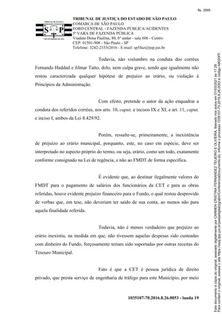 TRIBUNAL DE JUSTIÇA DO ESTADO DE SÃO PAULO
COMARCA DE SÃO PAULO
FORO CENTRAL - FAZENDA PÚBLICA/ACIDENTES
5ª VARA DE FAZENDA PÚBLICA
Viaduto Dona Paulina, 80, 6º andar - sala 606 - Centro
CEP: 01501-908 - São Paulo - SP
Telefone: 3242-2333r2016 - E-mail: sp5faz@tjsp.jus.br
1035107-70.2016.8.26.0053 - lauda 19
Todavia, não vislumbro na conduta dos corréus
Fernando Haddad e Jilmar Tatto, dolo, nem culpa grave, sendo que igualmente não
restou caracterizada qualquer hipótese de prejuízo ao erário, ou violação à
Princípios da Administração.
Com efeito, pretende o autor da ação enquadrar a
conduta dos referidos corréus, nos arts. 10, caput, e incisos IX e XI, e art. 11, caput,
e inciso I, ambos da Lei 8.429/92.
Porém, ressalte-se, primeiramente, a inexistência
de prejuízo ao erário municipal, porquanto, este, no caso em espécie, deve ser
interpretado no aspecto próprio do termo, ou seja, erário, como um todo, exatamente
conforme consignado na Lei de regência, e não ao FMDT de forma específica.
É evidente que, ao destinar ilegalmente valores do
FMDT para o pagamento de salários dos funcionários da CET e para as obras
referidas, houve evidente prejuízo financeiro para o Fundo, o qual restou desprovido
de verbas que, em tese, não deveriam ter saído de sua conta, ao menos não para
aquela finalidade referida.
Todavia, não é menos verdadeiro que prejuízo ao
erário inexistiu, na medida em que, não tivessem aquelas despesas sido custeadas
com dinheiro do Fundo, forçosamente teriam sido suportadas por outras receitas do
Tesouro Municipal.
Fato é que a CET é pessoa jurídica de direito
privado, que presta serviço de engenharia de tráfego para este Município, por meio
Para
conferir
o
original,
acesse
o
site
https://esaj.tjsp.jus.br/pastadigital/pg/abrirConferenciaDocumento.do,
informe
o
processo
1035107-70.2016.8.26.0053
e
código
A8020FF.
Este
documento
é
cópia
do
original,
assinado
digitalmente
por
CARMEN
CRISTINA
FERNANDEZ
TEIJEIRO
E
OLIVEIRA,
liberado
nos
autos
em
01/03/2021
às
17:29
.
fls. 3595
 
