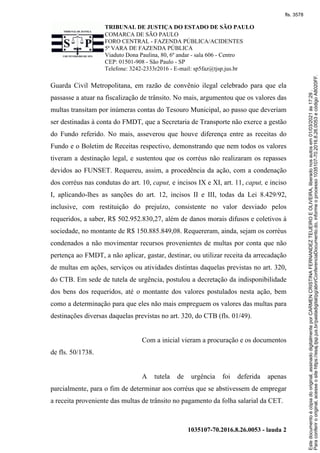 TRIBUNAL DE JUSTIÇA DO ESTADO DE SÃO PAULO
COMARCA DE SÃO PAULO
FORO CENTRAL - FAZENDA PÚBLICA/ACIDENTES
5ª VARA DE FAZENDA PÚBLICA
Viaduto Dona Paulina, 80, 6º andar - sala 606 - Centro
CEP: 01501-908 - São Paulo - SP
Telefone: 3242-2333r2016 - E-mail: sp5faz@tjsp.jus.br
1035107-70.2016.8.26.0053 - lauda 2
Guarda Civil Metropolitana, em razão de convênio ilegal celebrado para que ela
passasse a atuar na fiscalização de trânsito. No mais, argumentou que os valores das
multas transitam por inúmeras contas do Tesouro Municipal, ao passo que deveriam
ser destinadas à conta do FMDT, que a Secretaria de Transporte não exerce a gestão
do Fundo referido. No mais, asseverou que houve diferença entre as receitas do
Fundo e o Boletim de Receitas respectivo, demonstrando que nem todos os valores
tiveram a destinação legal, e sustentou que os corréus não realizaram os repasses
devidos ao FUNSET. Requereu, assim, a procedência da ação, com a condenação
dos corréus nas condutas do art. 10, caput, e incisos IX e XI, art. 11, caput, e inciso
I, aplicando-lhes as sanções do art. 12, incisos II e III, todas da Lei 8.429/92,
inclusive, com restituição do prejuízo, consistente no valor desviado pelos
requeridos, a saber, R$ 502.952.830,27, além de danos morais difusos e coletivos à
sociedade, no montante de R$ 150.885.849,08. Requereram, ainda, sejam os corréus
condenados a não movimentar recursos provenientes de multas por conta que não
pertença ao FMDT, a não aplicar, gastar, destinar, ou utilizar receita da arrecadação
de multas em ações, serviços ou atividades distintas daquelas previstas no art. 320,
do CTB. Em sede de tutela de urgência, postulou a decretação da indisponibilidade
dos bens dos requeridos, até o montante dos valores postulados nesta ação, bem
como a determinação para que eles não mais empreguem os valores das multas para
destinações diversas daquelas previstas no art. 320, do CTB (fls. 01/49).
Com a inicial vieram a procuração e os documentos
de fls. 50/1738.
A tutela de urgência foi deferida apenas
parcialmente, para o fim de determinar aos corréus que se abstivessem de empregar
a receita proveniente das multas de trânsito no pagamento da folha salarial da CET.
Para
conferir
o
original,
acesse
o
site
https://esaj.tjsp.jus.br/pastadigital/pg/abrirConferenciaDocumento.do,
informe
o
processo
1035107-70.2016.8.26.0053
e
código
A8020FF.
Este
documento
é
cópia
do
original,
assinado
digitalmente
por
CARMEN
CRISTINA
FERNANDEZ
TEIJEIRO
E
OLIVEIRA,
liberado
nos
autos
em
01/03/2021
às
17:29
.
fls. 3578
 