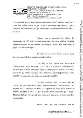 TRIBUNAL DE JUSTIÇA DO ESTADO DE SÃO PAULO
COMARCA DE SÃO PAULO
FORO CENTRAL - FAZENDA PÚBLICA/ACIDENTES
5ª VARA DE FAZENDA PÚBLICA
Viaduto Dona Paulina, 80, 6º andar - sala 606 - Centro
CEP: 01501-908 - São Paulo - SP
Telefone: 3242-2333r2016 - E-mail: sp5faz@tjsp.jus.br
1035107-70.2016.8.26.0053 - lauda 20
de figura jurídica que a doutrina mais abalizada denomina "concessão imprópria" e,
como não poderia deixar de ser, recebe a contraprestação respectiva, que é
suportada pelo contratante, ou seja, o Município, e que representa mais de 80% da
sua renda.
Portanto, para o pagamento dos salários dos
funcionários da CET seria inexoravelmente destinada verba pública municipal,
independentemente de sua origem, concluindo-se, assim, pela inexistência de
prejuízo ao erário municipal.
Ausente, outrossim, prova de dolo ou culpa grave,
porquanto a questão é de pura interpretação jurídica.
Com efeito, por mais "elástica" que a interpretação
conferida pelos corréus ao artigo 320, do CTN, e às Portarias e Resoluções supra
descritas para conferir destinação ilegal às verbas possam parecer, nada está a
demonstrar que tenham eles agido com a intenção de aplicar ilegalmente as verbas
do FMDT no pagamento dos salários de funcionários da CET.
Oportuno consignar, desta vez com razão aos
corréus, que esta interpretação relativa às despesas com a folha salarial da CET
vigorou até a concessão da tutela de urgência na Ação Civil Pública nº
1049053-46.2015.8.26.0053, e que Inquérito Civil instaurado pelo próprio
Ministério Público, foi arquivado com a conclusão de que não havia irregularidade
nesta conduta.
Veja-se, pois, que esta destinação não foi
Para
conferir
o
original,
acesse
o
site
https://esaj.tjsp.jus.br/pastadigital/pg/abrirConferenciaDocumento.do,
informe
o
processo
1035107-70.2016.8.26.0053
e
código
A8020FF.
Este
documento
é
cópia
do
original,
assinado
digitalmente
por
CARMEN
CRISTINA
FERNANDEZ
TEIJEIRO
E
OLIVEIRA,
liberado
nos
autos
em
01/03/2021
às
17:29
.
fls. 3596
 