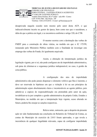 TRIBUNAL DE JUSTIÇA DO ESTADO DE SÃO PAULO
COMARCA DE SÃO PAULO
FORO CENTRAL - FAZENDA PÚBLICA/ACIDENTES
5ª VARA DE FAZENDA PÚBLICA
Viaduto Dona Paulina, 80, 6º andar - sala 606 - Centro
CEP: 01501-908 - São Paulo - SP
Telefone: 3242-2333r2016 - E-mail: sp5faz@tjsp.jus.br
1035107-70.2016.8.26.0053 - lauda 21
desaprovada naquela ocasião nem mesmo pelo autor desta ACP, o que
indiscutivelmente incutiu no gestor da época, bem como nos que o sucederam, a
idéia de que a prática era legal, e se encontrava conforme o artigo 320, do CTB.
O mesmo ocorreu com a destinação das verbas do
FMDT para a construção de obras viárias, na medida em que o IC 175/99,
instaurado pelo Ministério Público também com a finalidade de investigar este
emprego das verbas do Fundo, foi igualmente arquivado.
Assim, a alteração da interpretação jurídica da
legislação vigente, por si só, não pode configurar ato de improbidade administrativa,
sob pena de eliminar-se a segurança jurídica indispensável, no caso, à gestão da
coisa pública.
A configuração dos atos de improbidade
administrativa não pode jamais dispensar o elemento volitivo que lhes é inerente, e
deve ser reservada às hipóteses em que a violação à lei ou aos princípios da
administração sejam absolutamente claros e incontestáveis ao agente público, pois
admitir-se a espécie de responsabilização ora pretendida pelo autor da ação,
inviabilizar-se-ia por completo a gestão administrativa da própria União, Estados e
Municípios, na medida em que a interpretação hoje vigente, acaso alterada no
futuro, poderia lhe ensejar as sanções respectivas.
Releva notar, outrossim, que a despeito da presente
ação ter sido fundamentada nas conclusões do Relatório do Tribunal de Contas, as
contas do Município do exercício de 2.015 foram aprovadas, o que revela a
inexistência de qualquer ilegalidade relevante, capaz de configurar improbidade
Para
conferir
o
original,
acesse
o
site
https://esaj.tjsp.jus.br/pastadigital/pg/abrirConferenciaDocumento.do,
informe
o
processo
1035107-70.2016.8.26.0053
e
código
A8020FF.
Este
documento
é
cópia
do
original,
assinado
digitalmente
por
CARMEN
CRISTINA
FERNANDEZ
TEIJEIRO
E
OLIVEIRA,
liberado
nos
autos
em
01/03/2021
às
17:29
.
fls. 3597
 