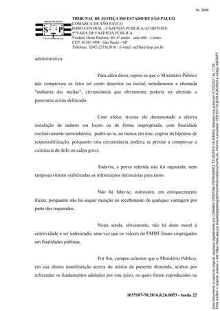 TRIBUNAL DE JUSTIÇA DO ESTADO DE SÃO PAULO
COMARCA DE SÃO PAULO
FORO CENTRAL - FAZENDA PÚBLICA/ACIDENTES
5ª VARA DE FAZENDA PÚBLICA
Viaduto Dona Paulina, 80, 6º andar - sala 606 - Centro
CEP: 01501-908 - São Paulo - SP
Telefone: 3242-2333r2016 - E-mail: sp5faz@tjsp.jus.br
1035107-70.2016.8.26.0053 - lauda 22
administrativa.
Para além disso, repise-se que o Ministério Público
não comprovou os fatos tal como descritos na inicial, notadamente a chamada
"indústria das multas", circunstância que obviamente poderia ter alterado o
panorama acima delineado.
Com efeito, tivesse ele demonstrado a efetiva
instalação de radares em locais ou de forma inapropriada, com finalidade
exclusivamente arrecadatória, poder-se-ia, ao menos em tese, cogitar da hipótese de
responsabilização, porquanto esta circunstância poderia se prestar a comprovar a
existência de dolo ou culpa grave.
Todavia, a prova referida não foi requerida, nem
tampouco foram viabilizadas as informações necessárias para tanto.
Não há falar-se, outrossim, em enriquecimento
ilícito, porquanto não há sequer menção ao recebimento de qualquer vantagem por
parte dos requeridos.
Nesta senda, obviamente, não há dano moral à
coletividade a ser indenizado, uma vez que os valores do FMDT foram empregados
em finalidades públicas.
Por fim, cumpre salientar que o Ministério Público,
em sua última manifestação acerca do mérito da presente demanda, acabou por
referendar os fundamentos adotados por este juízo, os quais foram reproduzidos na
Para
conferir
o
original,
acesse
o
site
https://esaj.tjsp.jus.br/pastadigital/pg/abrirConferenciaDocumento.do,
informe
o
processo
1035107-70.2016.8.26.0053
e
código
A8020FF.
Este
documento
é
cópia
do
original,
assinado
digitalmente
por
CARMEN
CRISTINA
FERNANDEZ
TEIJEIRO
E
OLIVEIRA,
liberado
nos
autos
em
01/03/2021
às
17:29
.
fls. 3598
 