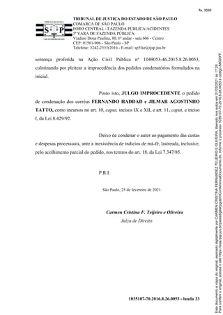 TRIBUNAL DE JUSTIÇA DO ESTADO DE SÃO PAULO
COMARCA DE SÃO PAULO
FORO CENTRAL - FAZENDA PÚBLICA/ACIDENTES
5ª VARA DE FAZENDA PÚBLICA
Viaduto Dona Paulina, 80, 6º andar - sala 606 - Centro
CEP: 01501-908 - São Paulo - SP
Telefone: 3242-2333r2016 - E-mail: sp5faz@tjsp.jus.br
1035107-70.2016.8.26.0053 - lauda 23
sentença proferida na Ação Civil Pública nº 1049053-46.2015.8.26.0053,
culminando por pleitear a improcedência dos pedidos condenatórios formulados na
inicial.
Posto isto, JULGO IMPROCEDENTE o pedido
de condenação dos corréus FERNANDO HADDAD e JILMAR AGOSTINHO
TATTO, como incursos no art. 10, caput, incisos IX e XII, e art. 11, caput, e inciso
I, da Lei 8.429/92.
Deixo de condenar o autor ao pagamento das custas
e despesas processuais, ante a inexistência de indícios de má-fé, lastreada, inclusive,
pelo acolhimento parcial do pedido, nos termos do art. 18, da Lei 7.347/85.
P.R.I.
São Paulo, 25 de fevereiro de 2021.
Carmen Cristina F. Teijeiro e Oliveira
Juíza de Direito Para
conferir
o
original,
acesse
o
site
https://esaj.tjsp.jus.br/pastadigital/pg/abrirConferenciaDocumento.do,
informe
o
processo
1035107-70.2016.8.26.0053
e
código
A8020FF.
Este
documento
é
cópia
do
original,
assinado
digitalmente
por
CARMEN
CRISTINA
FERNANDEZ
TEIJEIRO
E
OLIVEIRA,
liberado
nos
autos
em
01/03/2021
às
17:29
.
fls. 3599
 