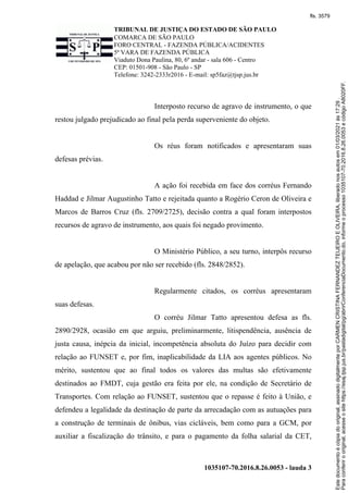 TRIBUNAL DE JUSTIÇA DO ESTADO DE SÃO PAULO
COMARCA DE SÃO PAULO
FORO CENTRAL - FAZENDA PÚBLICA/ACIDENTES
5ª VARA DE FAZENDA PÚBLICA
Viaduto Dona Paulina, 80, 6º andar - sala 606 - Centro
CEP: 01501-908 - São Paulo - SP
Telefone: 3242-2333r2016 - E-mail: sp5faz@tjsp.jus.br
1035107-70.2016.8.26.0053 - lauda 3
Interposto recurso de agravo de instrumento, o que
restou julgado prejudicado ao final pela perda superveniente do objeto.
Os réus foram notificados e apresentaram suas
defesas prévias.
A ação foi recebida em face dos corréus Fernando
Haddad e Jilmar Augustinho Tatto e rejeitada quanto a Rogério Ceron de Oliveira e
Marcos de Barros Cruz (fls. 2709/2725), decisão contra a qual foram interpostos
recursos de agravo de instrumento, aos quais foi negado provimento.
O Ministério Público, a seu turno, interpôs recurso
de apelação, que acabou por não ser recebido (fls. 2848/2852).
Regularmente citados, os corréus apresentaram
suas defesas.
O corréu Jilmar Tatto apresentou defesa as fls.
2890/2928, ocasião em que arguiu, preliminarmente, litispendência, ausência de
justa causa, inépcia da inicial, incompetência absoluta do Juízo para decidir com
relação ao FUNSET e, por fim, inaplicabilidade da LIA aos agentes públicos. No
mérito, sustentou que ao final todos os valores das multas são efetivamente
destinados ao FMDT, cuja gestão era feita por ele, na condição de Secretário de
Transportes. Com relação ao FUNSET, sustentou que o repasse é feito à União, e
defendeu a legalidade da destinação de parte da arrecadação com as autuações para
a construção de terminais de ônibus, vias cicláveis, bem como para a GCM, por
auxiliar a fiscalização do trânsito, e para o pagamento da folha salarial da CET,
Para
conferir
o
original,
acesse
o
site
https://esaj.tjsp.jus.br/pastadigital/pg/abrirConferenciaDocumento.do,
informe
o
processo
1035107-70.2016.8.26.0053
e
código
A8020FF.
Este
documento
é
cópia
do
original,
assinado
digitalmente
por
CARMEN
CRISTINA
FERNANDEZ
TEIJEIRO
E
OLIVEIRA,
liberado
nos
autos
em
01/03/2021
às
17:29
.
fls. 3579
 