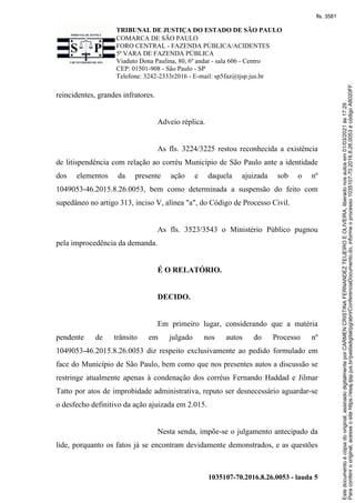 TRIBUNAL DE JUSTIÇA DO ESTADO DE SÃO PAULO
COMARCA DE SÃO PAULO
FORO CENTRAL - FAZENDA PÚBLICA/ACIDENTES
5ª VARA DE FAZENDA PÚBLICA
Viaduto Dona Paulina, 80, 6º andar - sala 606 - Centro
CEP: 01501-908 - São Paulo - SP
Telefone: 3242-2333r2016 - E-mail: sp5faz@tjsp.jus.br
1035107-70.2016.8.26.0053 - lauda 5
reincidentes, grandes infratores.
Adveio réplica.
As fls. 3224/3225 restou reconhecida a existência
de litispendência com relação ao corréu Município de São Paulo ante a identidade
dos elementos da presente ação e daquela ajuizada sob o nº
1049053-46.2015.8.26.0053, bem como determinada a suspensão do feito com
supedâneo no artigo 313, inciso V, alínea "a", do Código de Processo Civil.
As fls. 3523/3543 o Ministério Público pugnou
pela improcedência da demanda.
É O RELATÓRIO.
DECIDO.
Em primeiro lugar, considerando que a matéria
pendente de trânsito em julgado nos autos do Processo nº
1049053-46.2015.8.26.0053 diz respeito exclusivamente ao pedido formulado em
face do Município de São Paulo, bem como que nos presentes autos a discussão se
restringe atualmente apenas à condenação dos corréus Fernando Haddad e Jilmar
Tatto por atos de improbidade administrativa, reputo ser desnecessário aguardar-se
o desfecho definitivo da ação ajuizada em 2.015.
Nesta senda, impõe-se o julgamento antecipado da
lide, porquanto os fatos já se encontram devidamente demonstrados, e as questões
Para
conferir
o
original,
acesse
o
site
https://esaj.tjsp.jus.br/pastadigital/pg/abrirConferenciaDocumento.do,
informe
o
processo
1035107-70.2016.8.26.0053
e
código
A8020FF.
Este
documento
é
cópia
do
original,
assinado
digitalmente
por
CARMEN
CRISTINA
FERNANDEZ
TEIJEIRO
E
OLIVEIRA,
liberado
nos
autos
em
01/03/2021
às
17:29
.
fls. 3581
 