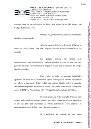 TRIBUNAL DE JUSTIÇA DO ESTADO DE SÃO PAULO
COMARCA DE SÃO PAULO
FORO CENTRAL - FAZENDA PÚBLICA/ACIDENTES
5ª VARA DE FAZENDA PÚBLICA
Viaduto Dona Paulina, 80, 6º andar - sala 606 - Centro
CEP: 01501-908 - São Paulo - SP
Telefone: 3242-2333r2016 - E-mail: sp5faz@tjsp.jus.br
1035107-70.2016.8.26.0053 - lauda 6
remanescentes são exclusivamente de direito, nos termos do art. 335, inciso I, do
Código de Processo Civil.
Debruço-me, primeiramente, sobre as preliminares
arguídas em contestação.
Afasto a arguição de inépcia da inicial, deduzida na
defesa do corréu Jilmar Tatto, sob a alegação de falta de individualização da sua
conduta.
Isto porque, embora não tenham sido
detalhadamente individualizadas as condutas ímprobas de cada um dos réus, esta
providência revela-se absolutamente dispensável, em face da natureza dos cargos
por eles ocupados.
Com efeito, se todas as supostas ilegalidades
apontadas na inicial estão intimamente ligadas à infrações de trânsito, arrecadação
de valores e destinação destas verbas, não pairam dúvidas sobre as condutas
efetivamente imputadas ao requerido Jilmar Tatto, então Secretário de Transportes,
gestor do FMDT e Presidente da CET – Companhia de Engenharia de Tráfego.
Eventual exigência desta descrição detalhada com
relação a ele implicaria em preciosismo inaceitável e contraproducente, porquanto
os atos que lhe foram imputados são óbvios, autorizando o livre exercício do
contraditório e ampla defesa, como efetivamente ocorreu.
Já a preliminar de ausência de justa causa
Para
conferir
o
original,
acesse
o
site
https://esaj.tjsp.jus.br/pastadigital/pg/abrirConferenciaDocumento.do,
informe
o
processo
1035107-70.2016.8.26.0053
e
código
A8020FF.
Este
documento
é
cópia
do
original,
assinado
digitalmente
por
CARMEN
CRISTINA
FERNANDEZ
TEIJEIRO
E
OLIVEIRA,
liberado
nos
autos
em
01/03/2021
às
17:29
.
fls. 3582
 