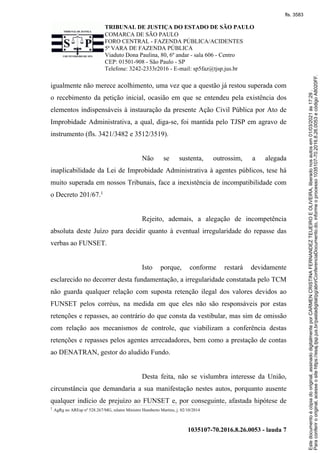 TRIBUNAL DE JUSTIÇA DO ESTADO DE SÃO PAULO
COMARCA DE SÃO PAULO
FORO CENTRAL - FAZENDA PÚBLICA/ACIDENTES
5ª VARA DE FAZENDA PÚBLICA
Viaduto Dona Paulina, 80, 6º andar - sala 606 - Centro
CEP: 01501-908 - São Paulo - SP
Telefone: 3242-2333r2016 - E-mail: sp5faz@tjsp.jus.br
1035107-70.2016.8.26.0053 - lauda 7
igualmente não merece acolhimento, uma vez que a questão já restou superada com
o recebimento da petição inicial, ocasião em que se entendeu pela existência dos
elementos indispensáveis à instauração da presente Ação Civil Pública por Ato de
Improbidade Administrativa, a qual, diga-se, foi mantida pelo TJSP em agravo de
instrumento (fls. 3421/3482 e 3512/3519).
Não se sustenta, outrossim, a alegada
inaplicabilidade da Lei de Improbidade Administrativa à agentes públicos, tese há
muito superada em nossos Tribunais, face a inexistência de incompatibilidade com
o Decreto 201/67.1
Rejeito, ademais, a alegação de incompetência
absoluta deste Juízo para decidir quanto à eventual irregularidade do repasse das
verbas ao FUNSET.
Isto porque, conforme restará devidamente
esclarecido no decorrer desta fundamentação, a irregularidade constatada pelo TCM
não guarda qualquer relação com suposta retenção ilegal dos valores devidos ao
FUNSET pelos corréus, na medida em que eles não são responsáveis por estas
retenções e repasses, ao contrário do que consta da vestibular, mas sim de omissão
com relação aos mecanismos de controle, que viabilizam a conferência destas
retenções e repasses pelos agentes arrecadadores, bem como a prestação de contas
ao DENATRAN, gestor do aludido Fundo.
Desta feita, não se vislumbra interesse da União,
circunstância que demandaria a sua manifestação nestes autos, porquanto ausente
qualquer indício de prejuízo ao FUNSET e, por conseguinte, afastada hipótese de
1
AgRg no AREsp nº 528.267/MG, relator Ministro Humberto Martins, j. 02/10/2014
Para
conferir
o
original,
acesse
o
site
https://esaj.tjsp.jus.br/pastadigital/pg/abrirConferenciaDocumento.do,
informe
o
processo
1035107-70.2016.8.26.0053
e
código
A8020FF.
Este
documento
é
cópia
do
original,
assinado
digitalmente
por
CARMEN
CRISTINA
FERNANDEZ
TEIJEIRO
E
OLIVEIRA,
liberado
nos
autos
em
01/03/2021
às
17:29
.
fls. 3583
 