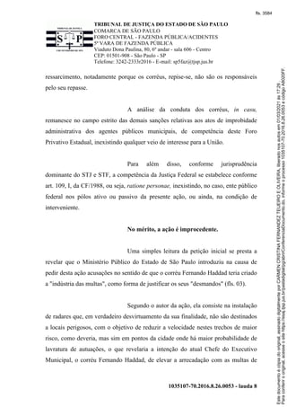TRIBUNAL DE JUSTIÇA DO ESTADO DE SÃO PAULO
COMARCA DE SÃO PAULO
FORO CENTRAL - FAZENDA PÚBLICA/ACIDENTES
5ª VARA DE FAZENDA PÚBLICA
Viaduto Dona Paulina, 80, 6º andar - sala 606 - Centro
CEP: 01501-908 - São Paulo - SP
Telefone: 3242-2333r2016 - E-mail: sp5faz@tjsp.jus.br
1035107-70.2016.8.26.0053 - lauda 8
ressarcimento, notadamente porque os corréus, repise-se, não são os responsáveis
pelo seu repasse.
A análise da conduta dos corréus, in casu,
remanesce no campo estrito das demais sanções relativas aos atos de improbidade
administrativa dos agentes públicos municipais, de competência deste Foro
Privativo Estadual, inexistindo qualquer veio de interesse para a União.
Para além disso, conforme jurisprudência
dominante do STJ e STF, a competência da Justiça Federal se estabelece conforme
art. 109, I, da CF/1988, ou seja, ratione personae, inexistindo, no caso, ente público
federal nos pólos ativo ou passivo da presente ação, ou ainda, na condição de
interveniente.
No mérito, a ação é improcedente.
Uma simples leitura da petição inicial se presta a
revelar que o Ministério Público do Estado de São Paulo introduziu na causa de
pedir desta ação acusações no sentido de que o corréu Fernando Haddad teria criado
a "indústria das multas", como forma de justificar os seus "desmandos" (fls. 03).
Segundo o autor da ação, ela consiste na instalação
de radares que, em verdadeiro desvirtuamento da sua finalidade, não são destinados
a locais perigosos, com o objetivo de reduzir a velocidade nestes trechos de maior
risco, como deveria, mas sim em pontos da cidade onde há maior probabilidade de
lavratura de autuações, o que revelaria a intenção do atual Chefe do Executivo
Municipal, o corréu Fernando Haddad, de elevar a arrecadação com as multas de
Para
conferir
o
original,
acesse
o
site
https://esaj.tjsp.jus.br/pastadigital/pg/abrirConferenciaDocumento.do,
informe
o
processo
1035107-70.2016.8.26.0053
e
código
A8020FF.
Este
documento
é
cópia
do
original,
assinado
digitalmente
por
CARMEN
CRISTINA
FERNANDEZ
TEIJEIRO
E
OLIVEIRA,
liberado
nos
autos
em
01/03/2021
às
17:29
.
fls. 3584
 